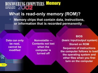 Memory
What is read-only memory (ROM)?
BIOS
(basic input/output system)
Stored on ROM
Sequence of instructions
the computer follows to load
the operating system and
other files when you first
turn on the computer
Nonvolatile —
Contents not lost
when the
computer is
turned off
 Memory chips that contain data, instructions,
or information that is recorded permanently
Data can only
be read,
cannot be
modified
Click to view Web Link
then click Memory
p. 4.20
Next
 