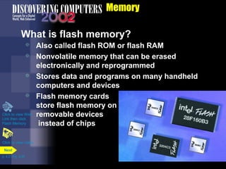 Memory
What is flash memory?
 Also called flash ROM or flash RAM
 Nonvolatile memory that can be erased
electronically and reprogrammed
 Stores data and programs on many handheld
computers and devices
 Flash memory cards
store flash memory on
removable devices
instead of chips
Click to view video
Click to view Web
Link then click
Flash Memory
p. 4.21 Fig. 4-25
Next
 