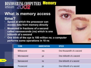 Memory
What is memory access
time?
 Speed at which the processor can
access data from memory directly
 Measured in fractions of a second
called nanoseconds (ns) which is one
billionth of a second
 One blink of the eye is 100 million ns; a computer
performs some operations in 10 ns
p. 4.22 Fig. 4-26 & 27
Next
 
