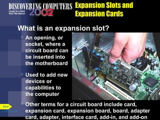 Expansion Slots and
Expansion Cards
What is an expansion slot?
 An opening, or
socket, where a
circuit board can
be inserted into
the motherboard
 Used to add new
devices or
capabilities to
the computer
 Other terms for a circuit board include card,
expansion card, expansion board, board, adapter
card, adapter, interface card, add-in, and add-on
p. 4.23 Fig. 4-29
Next
 