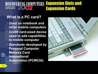  Used on notebook and
other mobile computers
 Credit card-sized device
used to add capabilities
to mobile computer
 Standards developed by
Personal Computer
Memory Card
International
Association (PCMCIA)
Expansion Slots and
Expansion Cards
What is a PC card?
Click to
view Web
Link then click PC Cards
p. 4.24 Fig. 4-30
Next
 