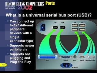 Ports
What is a universal serial bus port (USB)?
 Can connect up
to 127 different
peripheral
devices with a
single
connector type
 Supports newer
peripherals
 Supports hot
plugging and
Plug and Play
p. 4.28 Fig. 4-37
Next
 