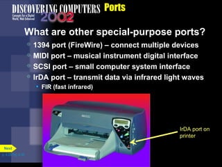 Ports
What are other special-purpose ports?
IrDA port on
printer
 1394 port (FireWire) – connect multiple devices
 MIDI port – musical instrument digital interface
 SCSI port – small computer system interface
 IrDA port – transmit data via infrared light waves
• FIR (fast infrared)
p. 4.28 Fig. 4-38
Next
 