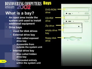 Bays
What is a bay?
DVD-ROM
drive
CD-RW
drive
Zip drive
empty drive
bay
floppy disk
drive
 An open area inside the
system unit used to install
additional equipment
 Drive bays
• Used for disk drives
• External drive bay
– Also called exposed
drive bay
– Accessible from
outside the system unit
• Internal drive bay
– Also called hidden
drive bay
– Concealed entirely
within the system unitp. 4.32 Fig. 4-42
Next
 