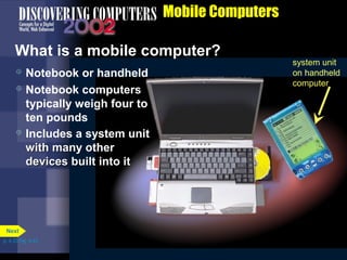 battery
system unit on
notebook computer
Floppy disk
drive or Zip
disk drive
PC Cards in
PC Card
slots
CD-ROM or
DVD-ROM
drive
Mobile Computers
What is a mobile computer?
system unit
on handheld
computer
 Notebook or handheld
 Notebook computers
typically weigh four to
ten pounds
 Includes a system unit
with many otherwith many other
devices built into itdevices built into it
p. 4.33 Fig. 4-43
Next
 