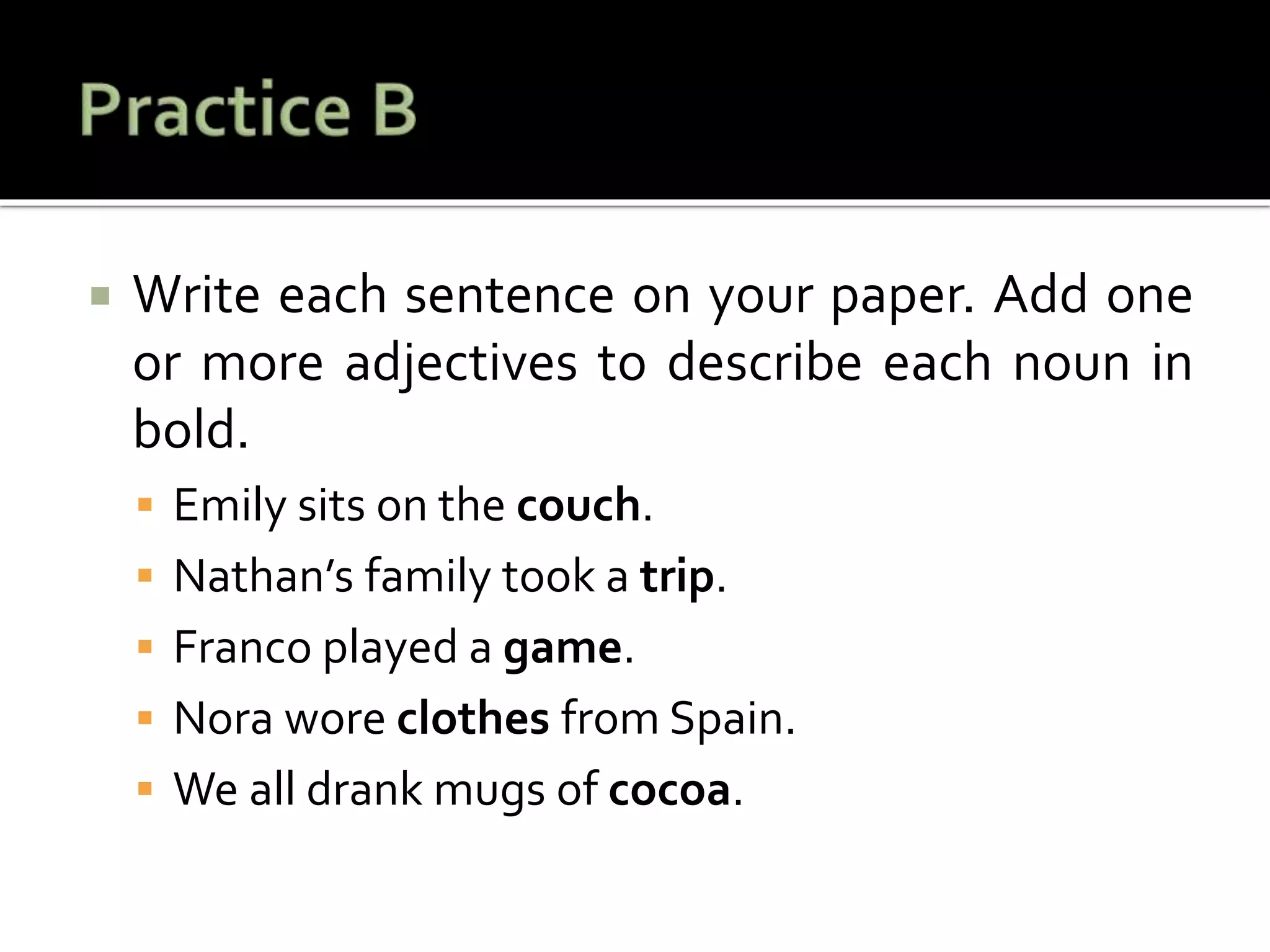  Write each sentence on your paper. Add one
or more adjectives to describe each noun in
bold.
 Emily sits on the couch.
 Nathan’s family took a trip.
 Franco played a game.
 Nora wore clothes from Spain.
 We all drank mugs of cocoa.
 