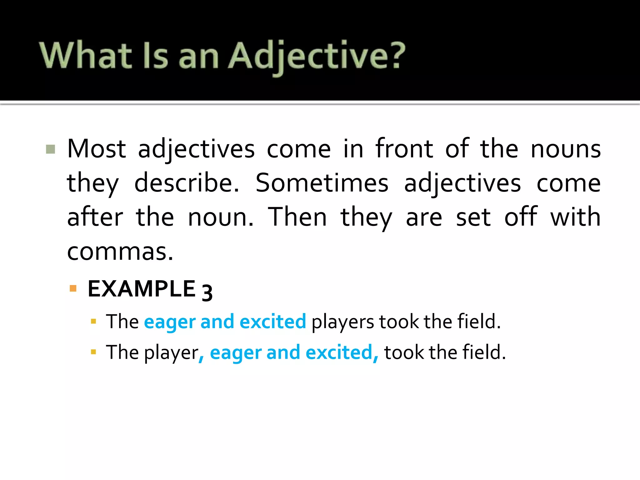  Most adjectives come in front of the nouns
they describe. Sometimes adjectives come
after the noun. Then they are set off with
commas.
 EXAMPLE 3
▪ The eager and excited players took the field.
▪ The player, eager and excited, took the field.
 