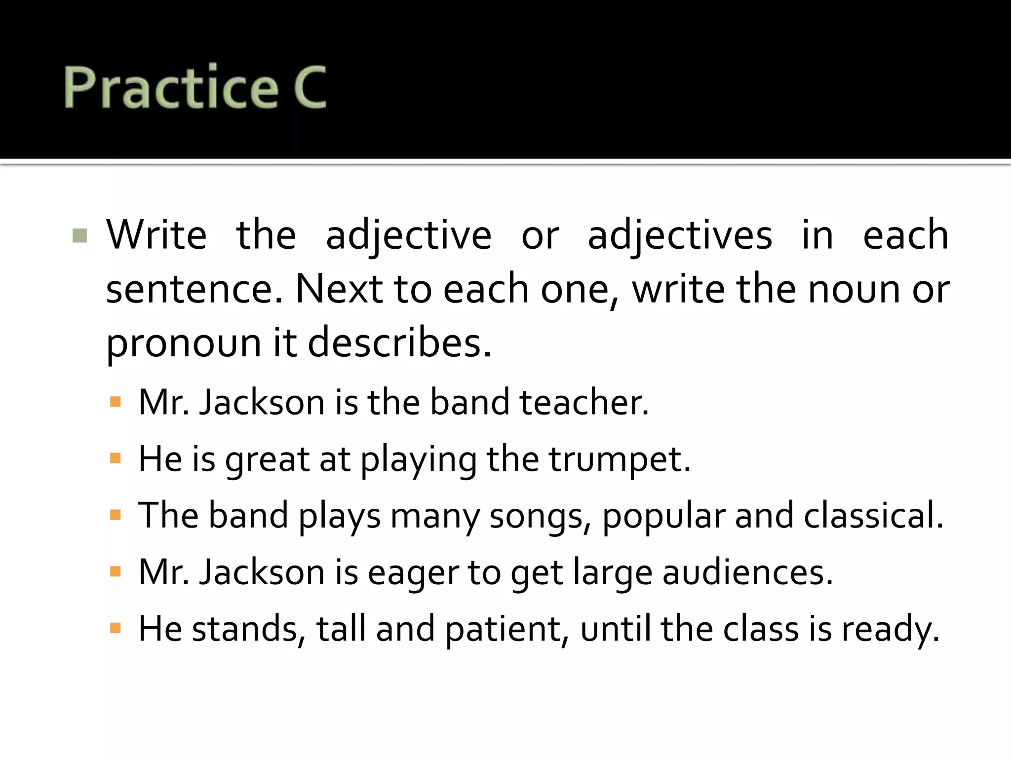  Write the adjective or adjectives in each
sentence. Next to each one, write the noun or
pronoun it describes.
 Mr. Jackson is the band teacher.
 He is great at playing the trumpet.
 The band plays many songs, popular and classical.
 Mr. Jackson is eager to get large audiences.
 He stands, tall and patient, until the class is ready.
 