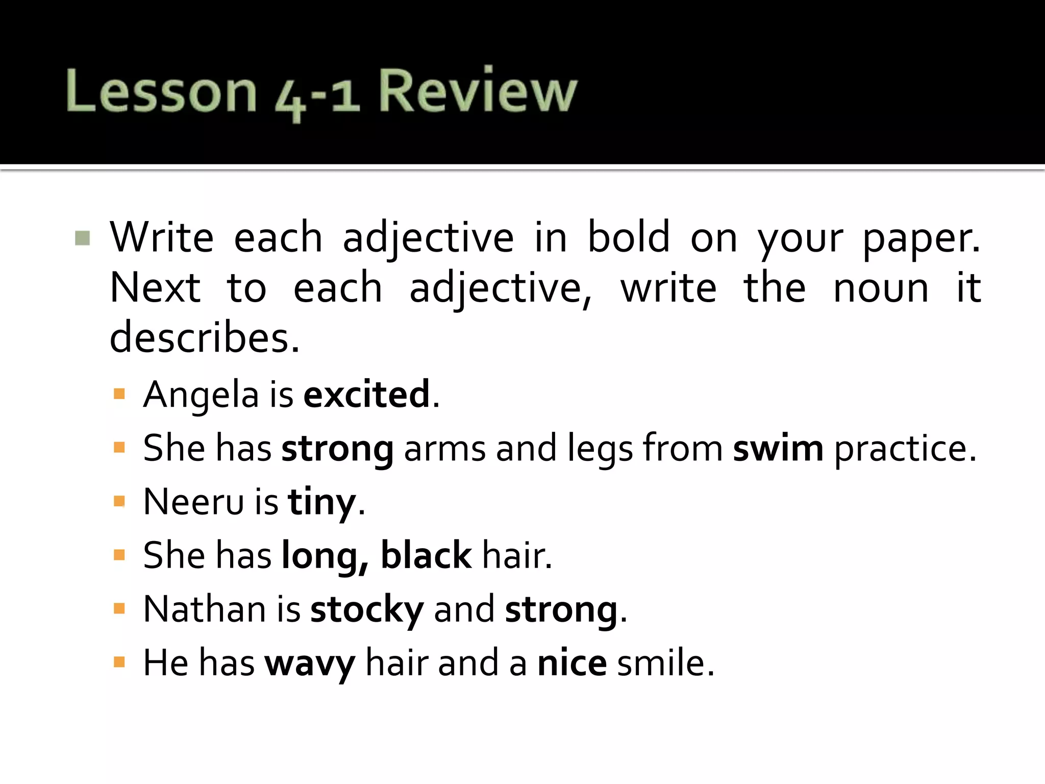  Write each adjective in bold on your paper.
Next to each adjective, write the noun it
describes.
 Angela is excited.
 She has strong arms and legs from swim practice.
 Neeru is tiny.
 She has long, black hair.
 Nathan is stocky and strong.
 He has wavy hair and a nice smile.
 