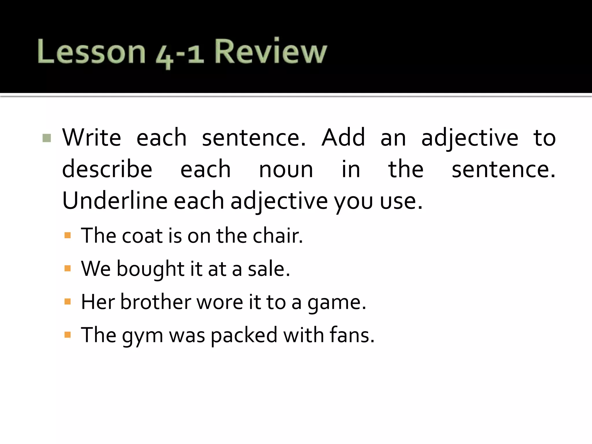  Write each sentence. Add an adjective to
describe each noun in the sentence.
Underline each adjective you use.
 The coat is on the chair.
 We bought it at a sale.
 Her brother wore it to a game.
 The gym was packed with fans.
 