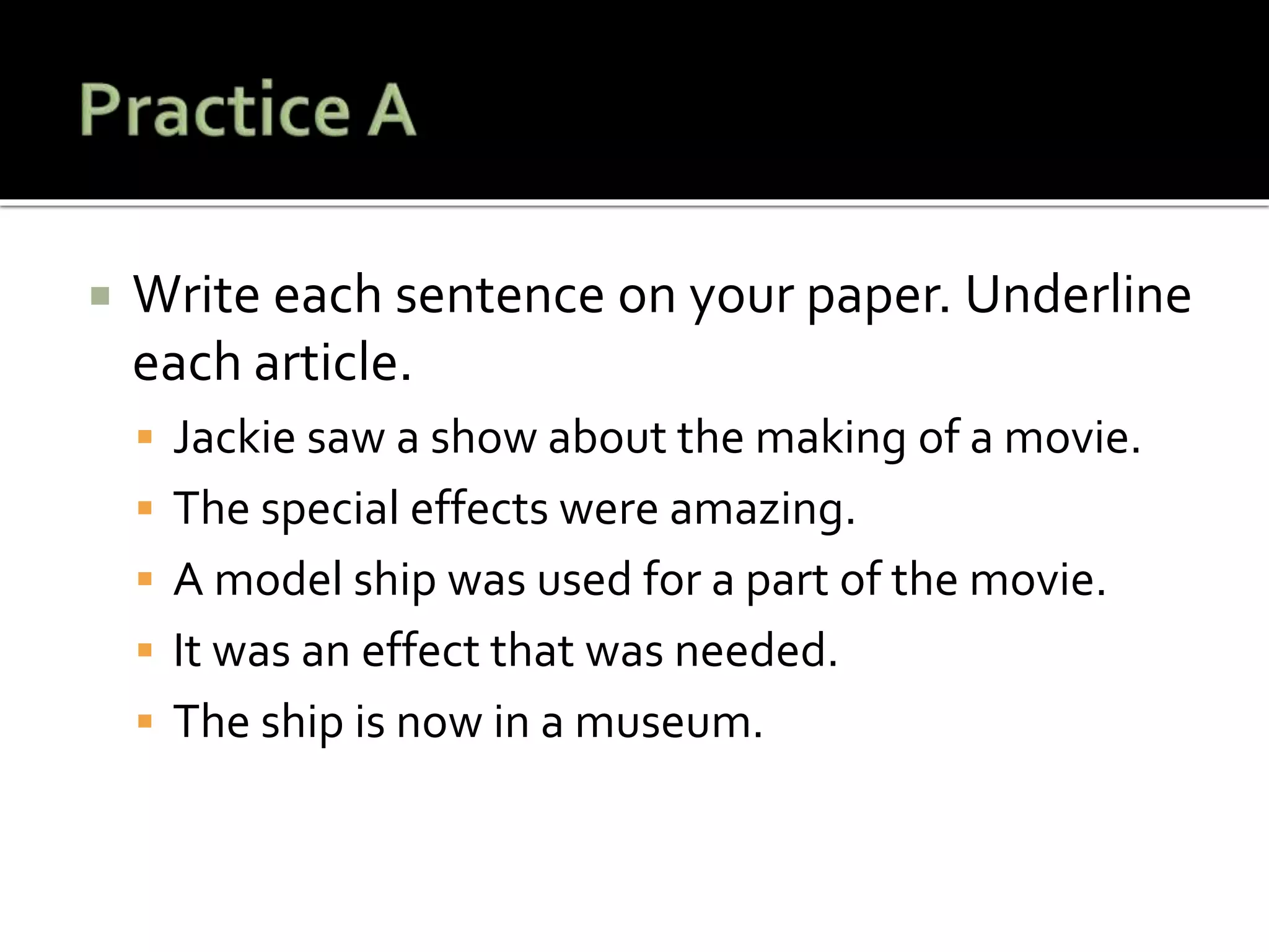  Write each sentence on your paper. Underline
each article.
 Jackie saw a show about the making of a movie.
 The special effects were amazing.
 A model ship was used for a part of the movie.
 It was an effect that was needed.
 The ship is now in a museum.
 