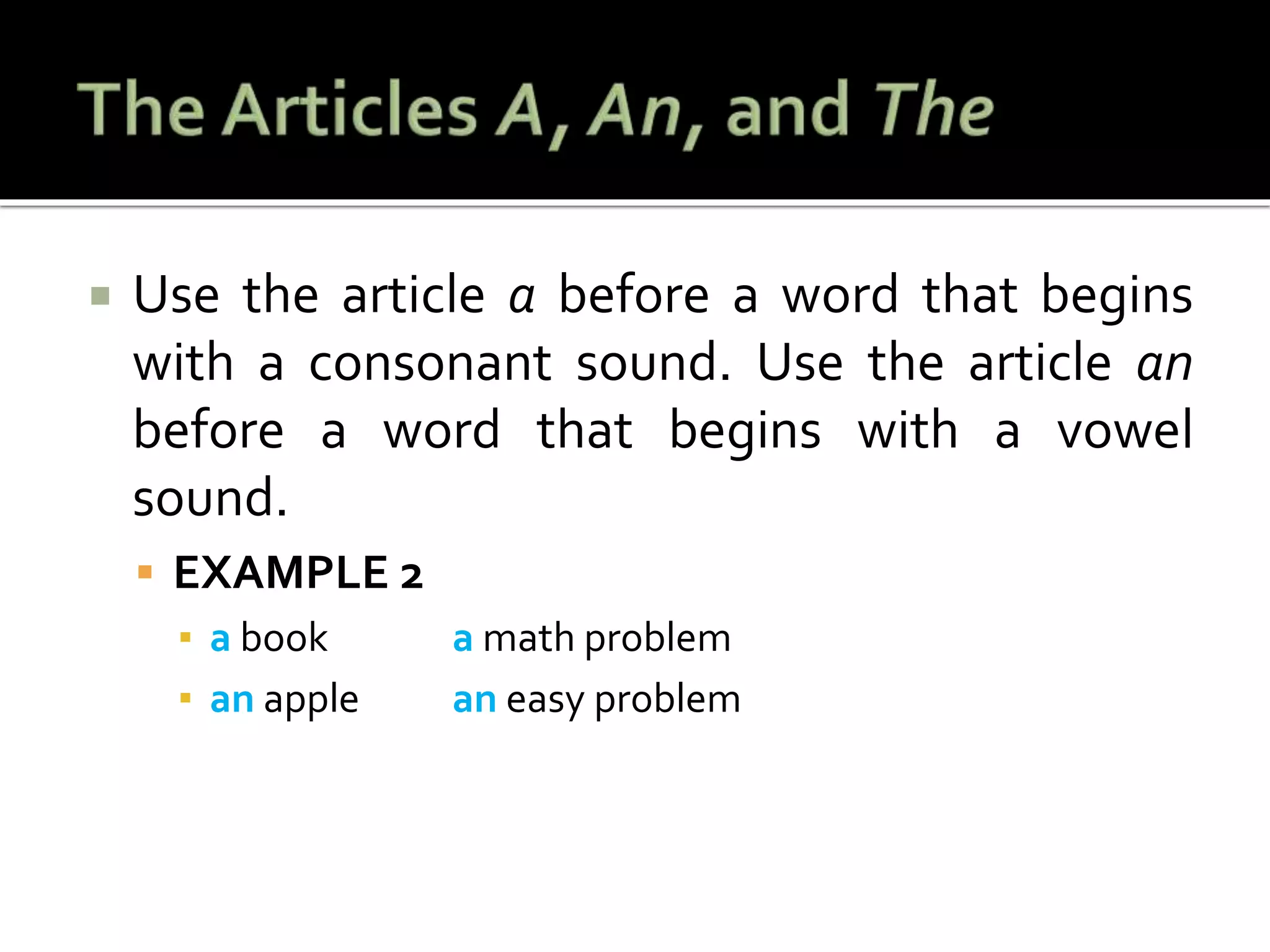  Use the article a before a word that begins
with a consonant sound. Use the article an
before a word that begins with a vowel
sound.
 EXAMPLE 2
▪ a book a math problem
▪ an apple an easy problem
 