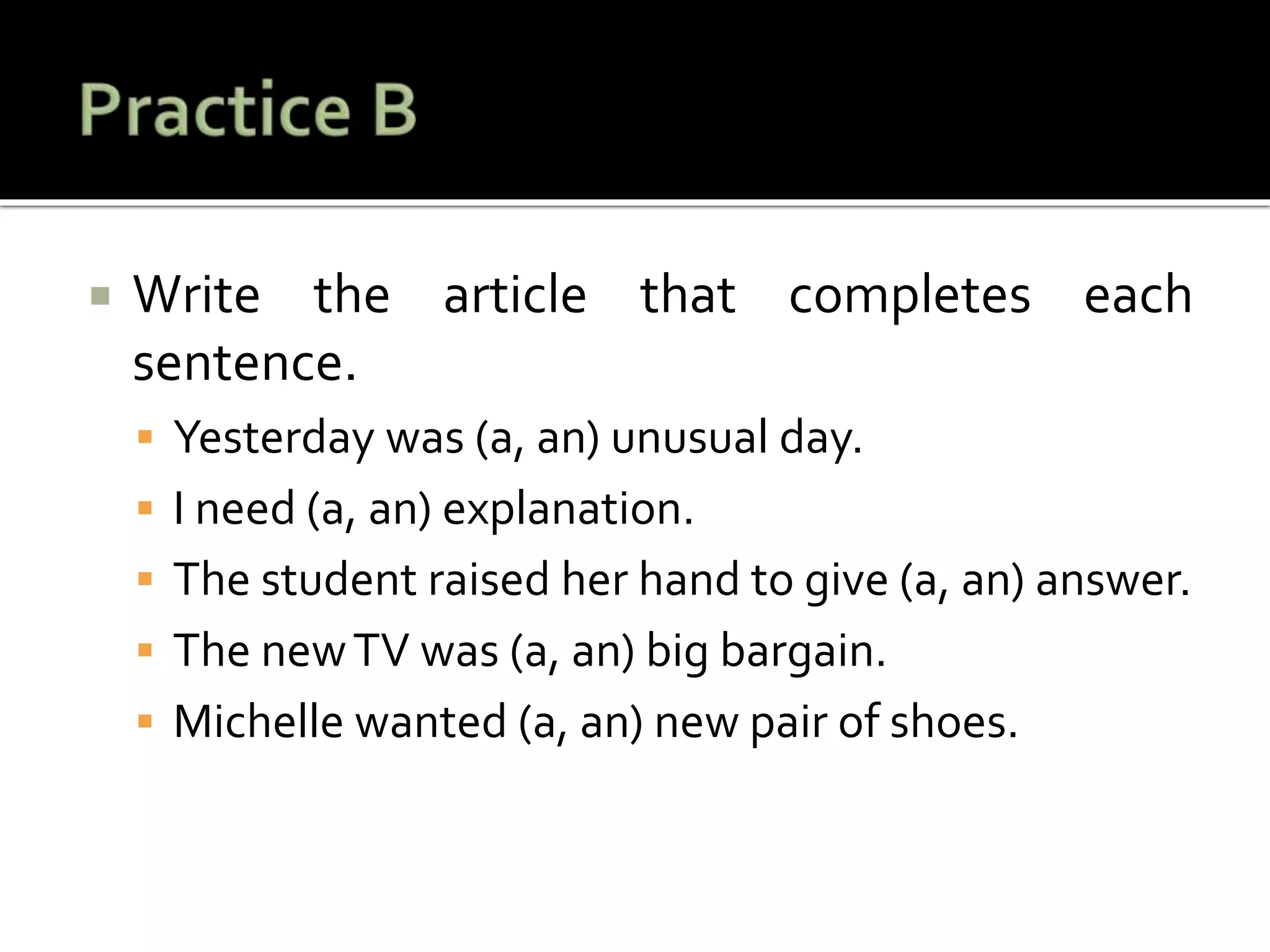  Write the article that completes each
sentence.
 Yesterday was (a, an) unusual day.
 I need (a, an) explanation.
 The student raised her hand to give (a, an) answer.
 The newTV was (a, an) big bargain.
 Michelle wanted (a, an) new pair of shoes.
 