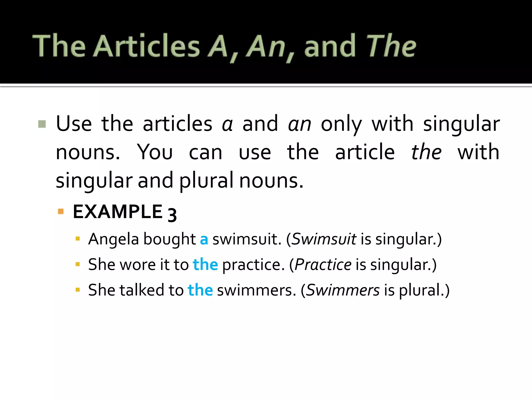  Use the articles a and an only with singular
nouns. You can use the article the with
singular and plural nouns.
 EXAMPLE 3
▪ Angela bought a swimsuit. (Swimsuit is singular.)
▪ She wore it to the practice. (Practice is singular.)
▪ She talked to the swimmers. (Swimmers is plural.)
 