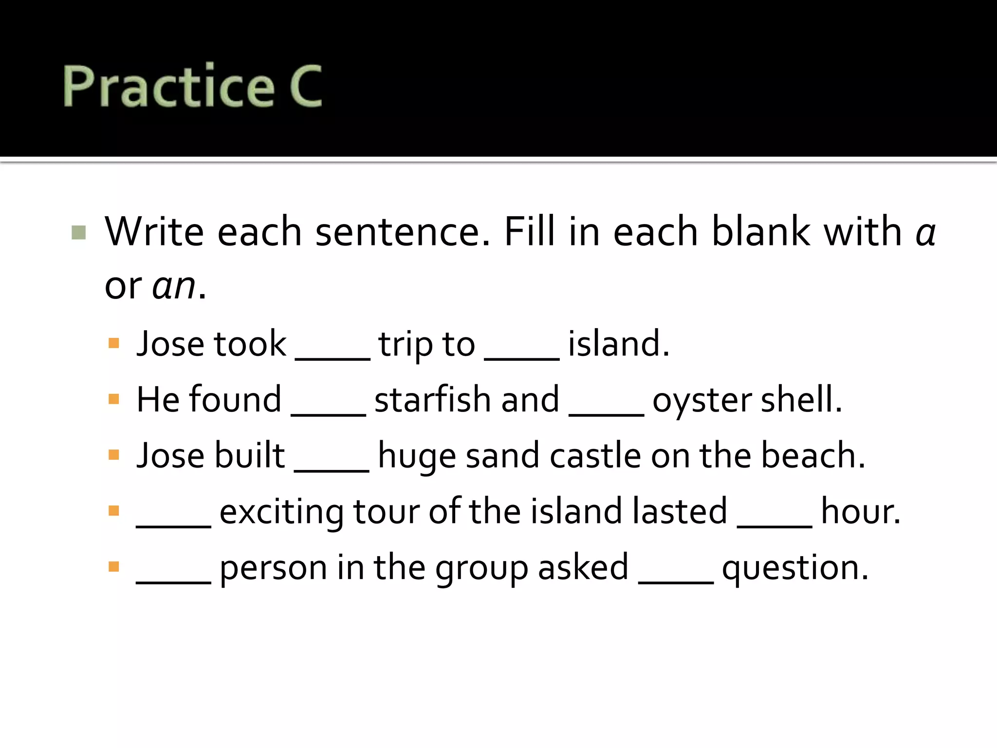  Write each sentence. Fill in each blank with a
or an.
 Jose took ____ trip to ____ island.
 He found ____ starfish and ____ oyster shell.
 Jose built ____ huge sand castle on the beach.
 ____ exciting tour of the island lasted ____ hour.
 ____ person in the group asked ____ question.
 