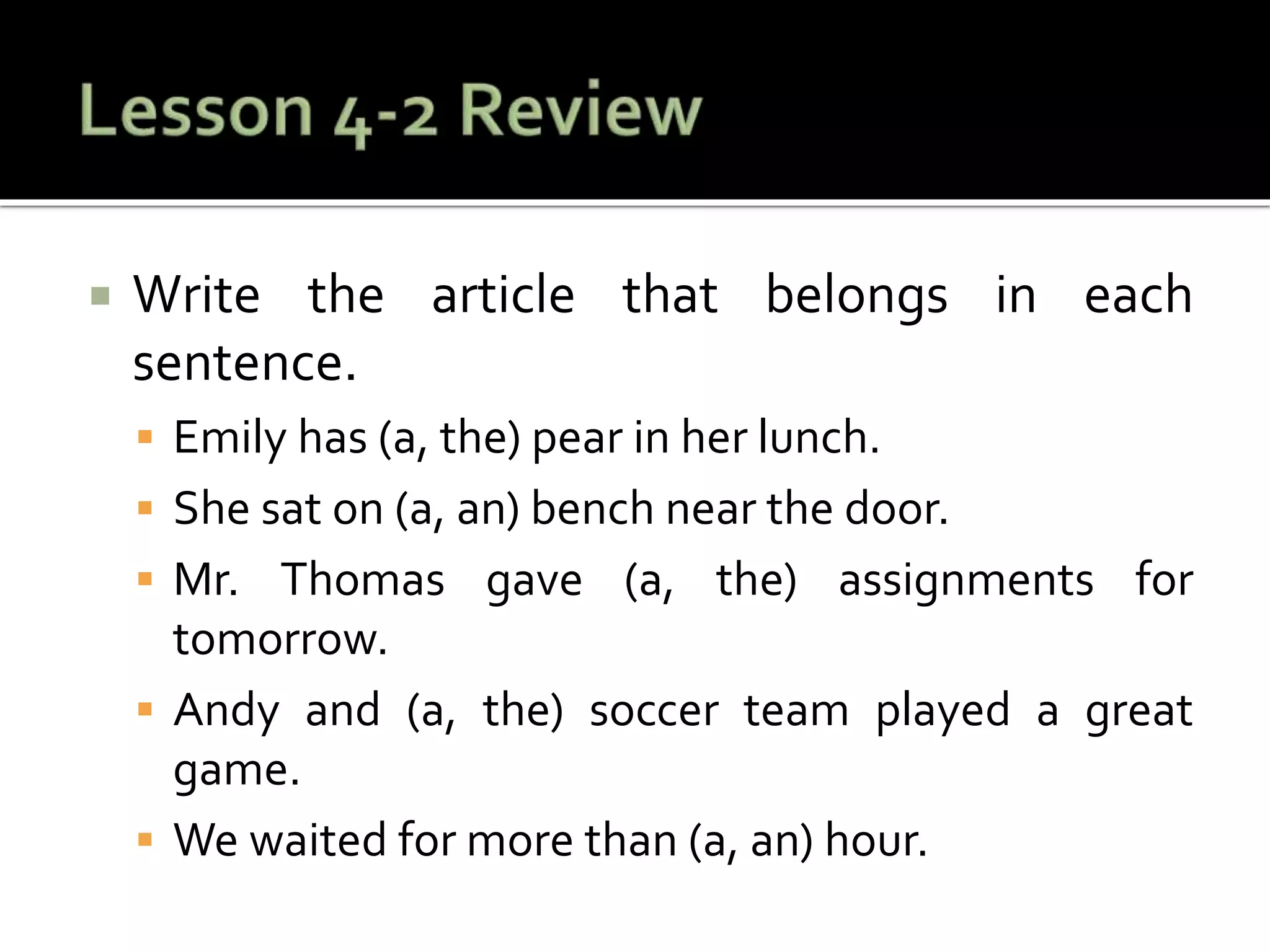  Write the article that belongs in each
sentence.
 Emily has (a, the) pear in her lunch.
 She sat on (a, an) bench near the door.
 Mr. Thomas gave (a, the) assignments for
tomorrow.
 Andy and (a, the) soccer team played a great
game.
 We waited for more than (a, an) hour.
 
