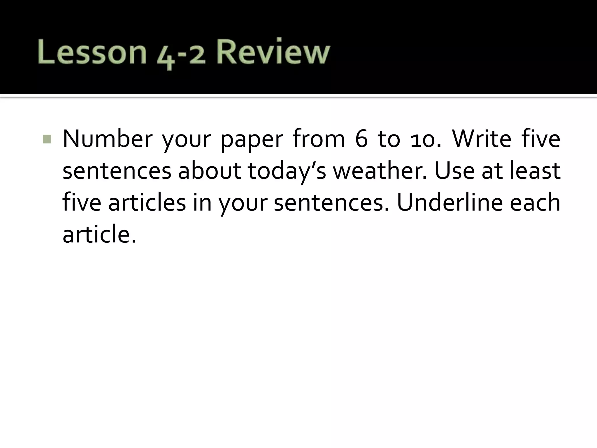  Number your paper from 6 to 10. Write five
sentences about today’s weather. Use at least
five articles in your sentences. Underline each
article.
 
