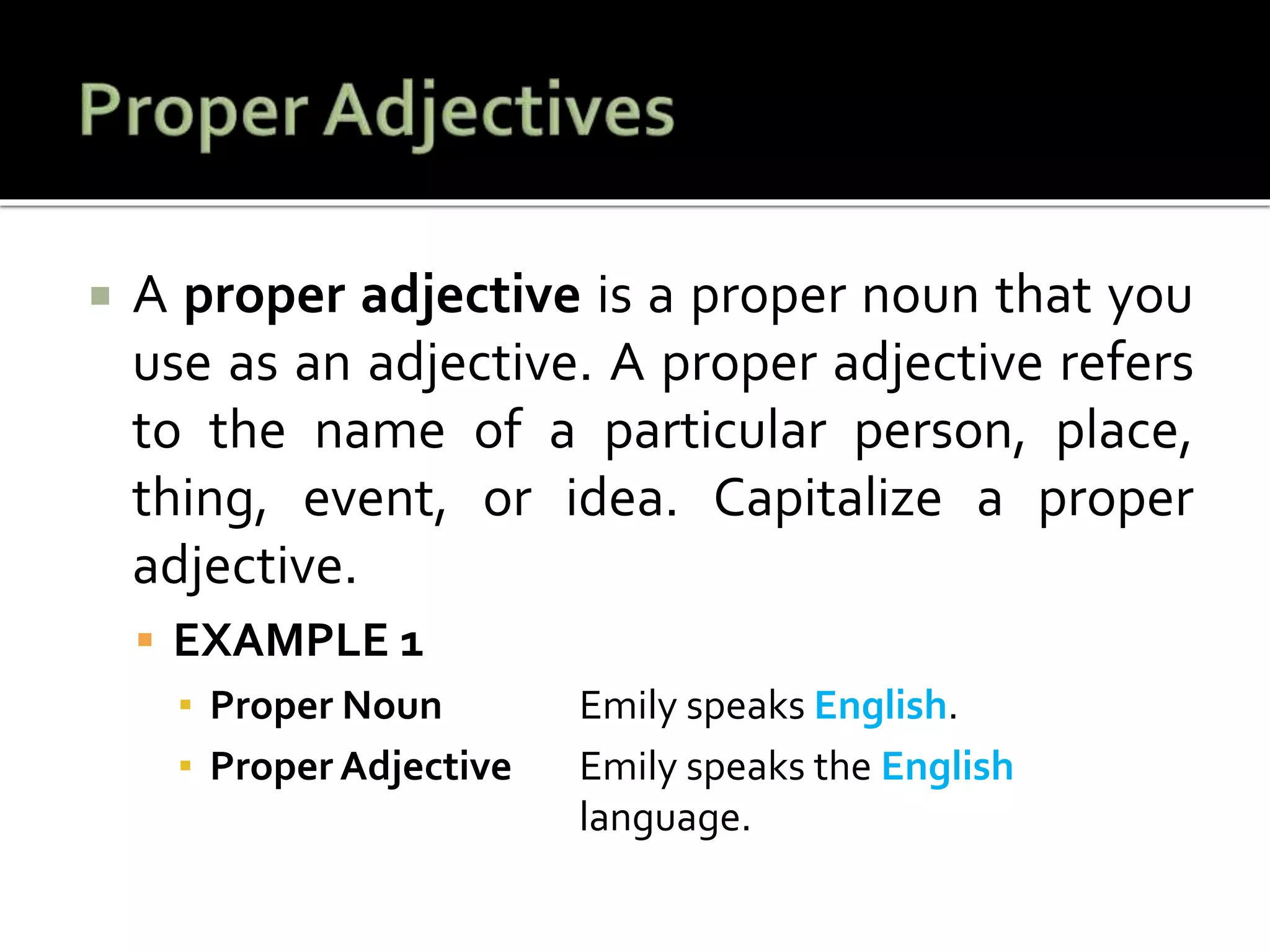  A proper adjective is a proper noun that you
use as an adjective. A proper adjective refers
to the name of a particular person, place,
thing, event, or idea. Capitalize a proper
adjective.
 EXAMPLE 1
▪ Proper Noun Emily speaks English.
▪ Proper Adjective Emily speaks the English
language.
 