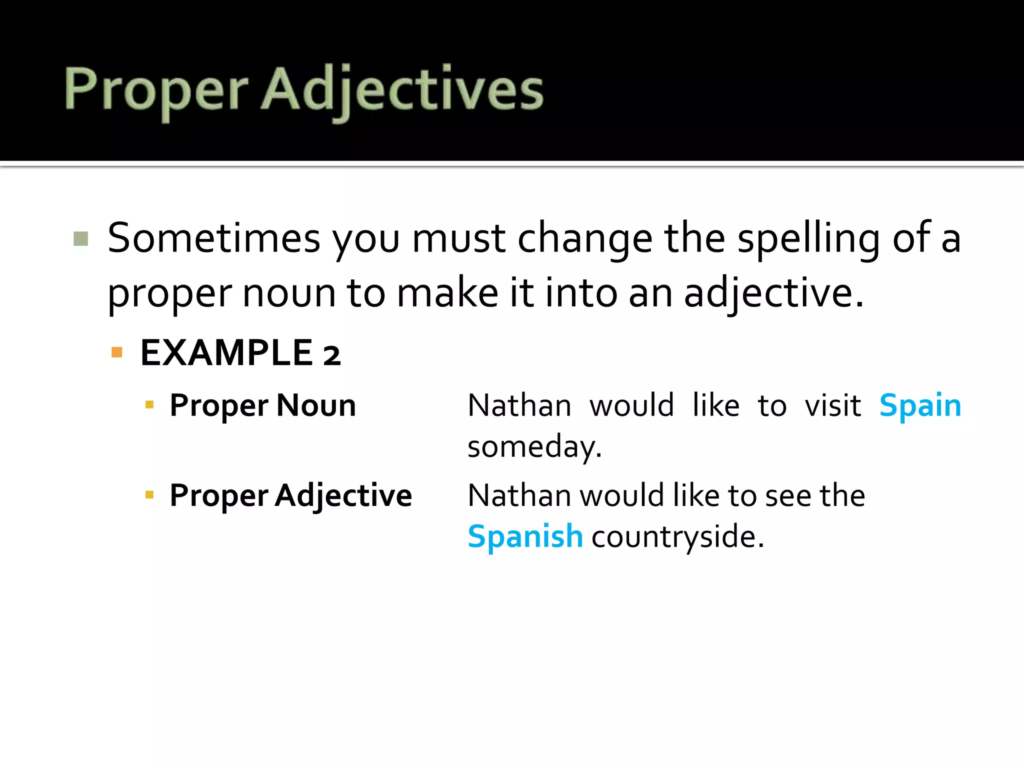  Sometimes you must change the spelling of a
proper noun to make it into an adjective.
 EXAMPLE 2
▪ Proper Noun Nathan would like to visit Spain
someday.
▪ Proper Adjective Nathan would like to see the
Spanish countryside.
 