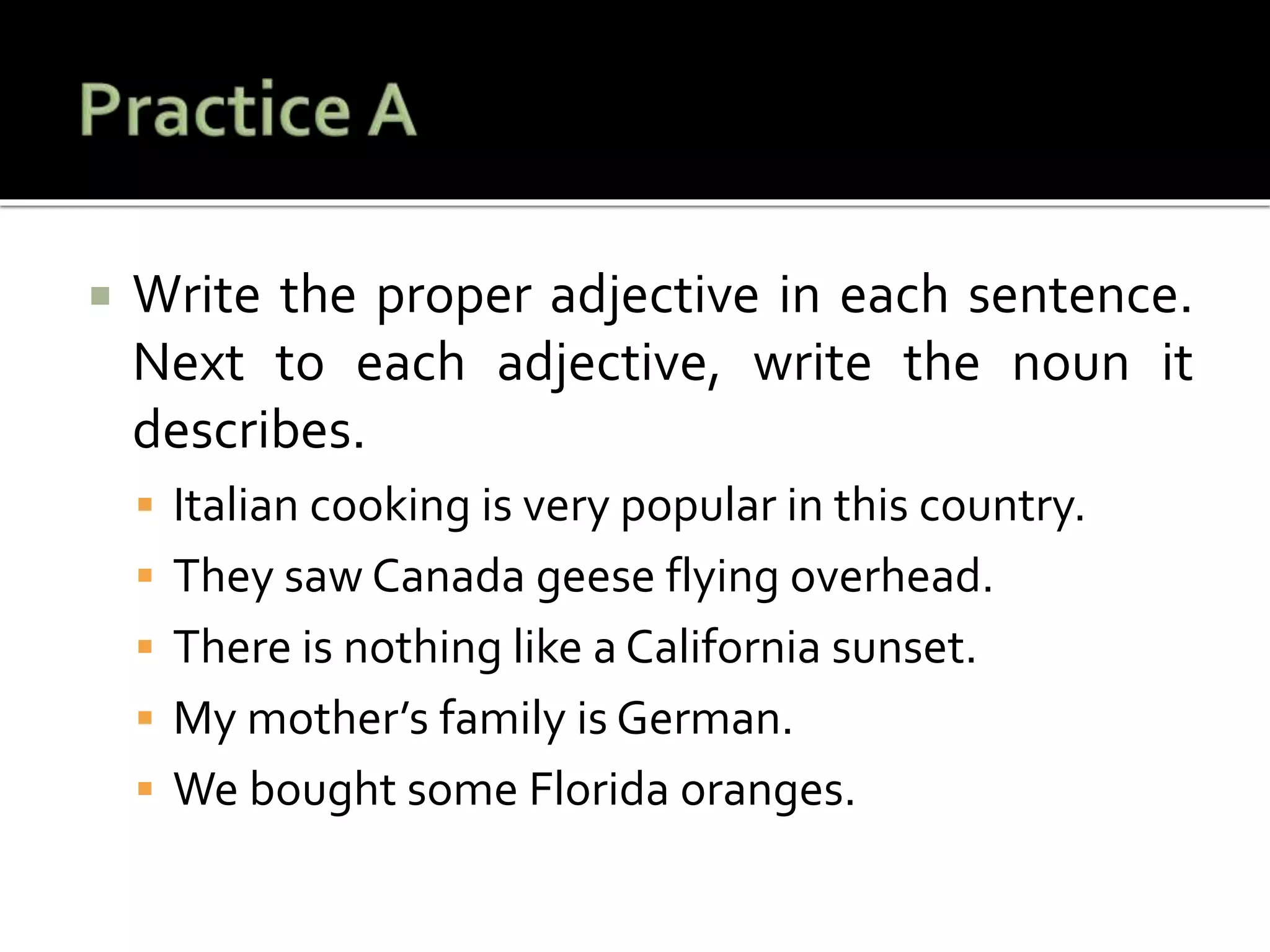  Write the proper adjective in each sentence.
Next to each adjective, write the noun it
describes.
 Italian cooking is very popular in this country.
 They saw Canada geese flying overhead.
 There is nothing like a California sunset.
 My mother’s family is German.
 We bought some Florida oranges.
 