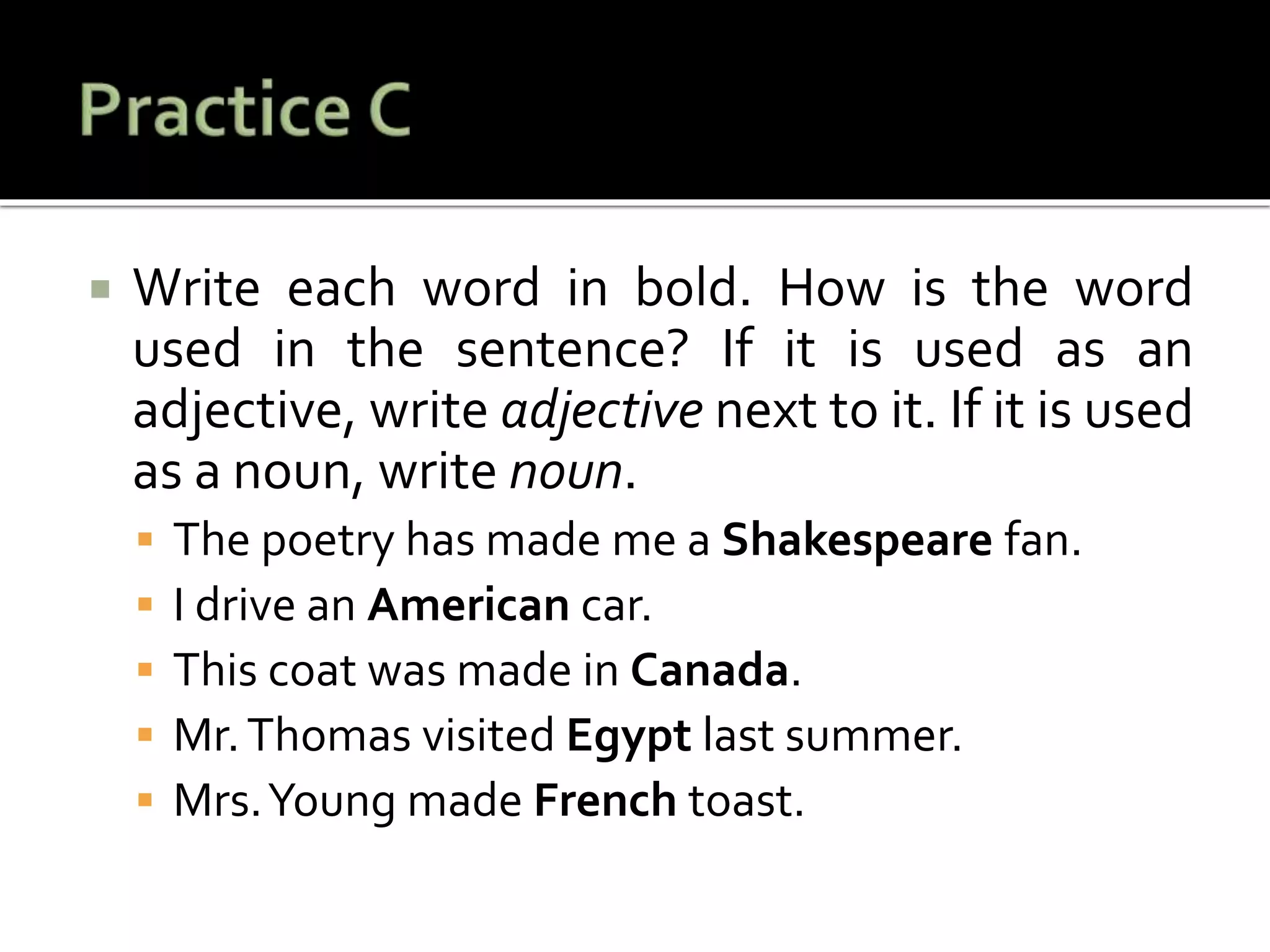  Write each word in bold. How is the word
used in the sentence? If it is used as an
adjective, write adjective next to it. If it is used
as a noun, write noun.
 The poetry has made me a Shakespeare fan.
 I drive an American car.
 This coat was made in Canada.
 Mr.Thomas visited Egypt last summer.
 Mrs.Young made French toast.
 