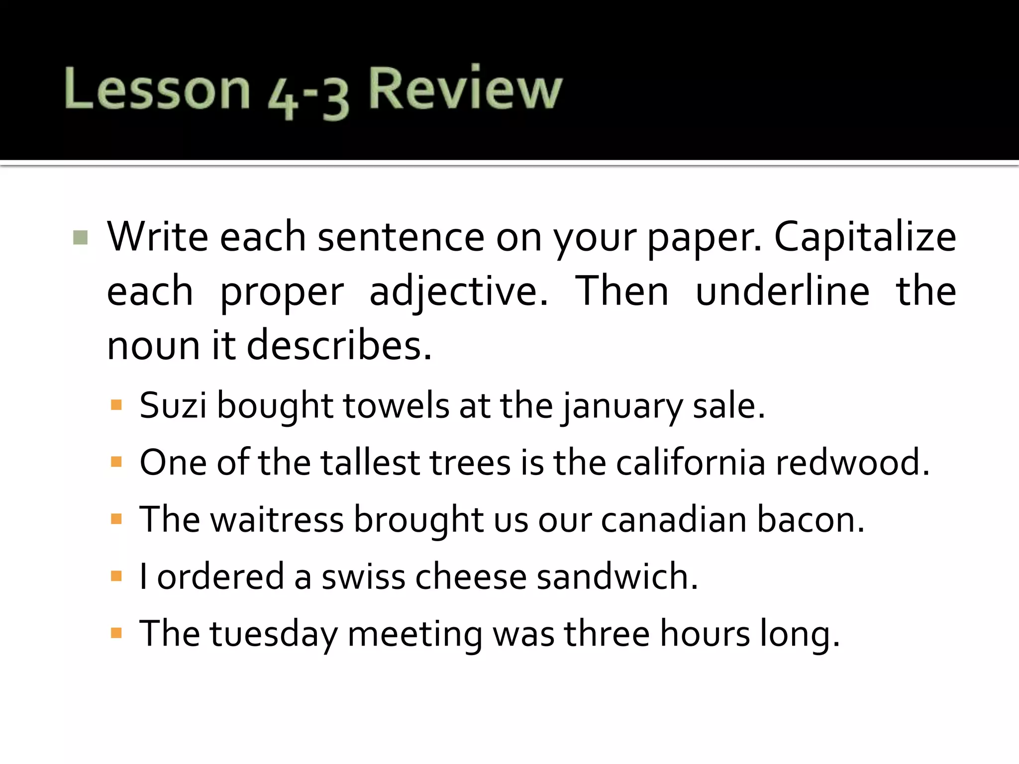  Write each sentence on your paper. Capitalize
each proper adjective. Then underline the
noun it describes.
 Suzi bought towels at the january sale.
 One of the tallest trees is the california redwood.
 The waitress brought us our canadian bacon.
 I ordered a swiss cheese sandwich.
 The tuesday meeting was three hours long.
 