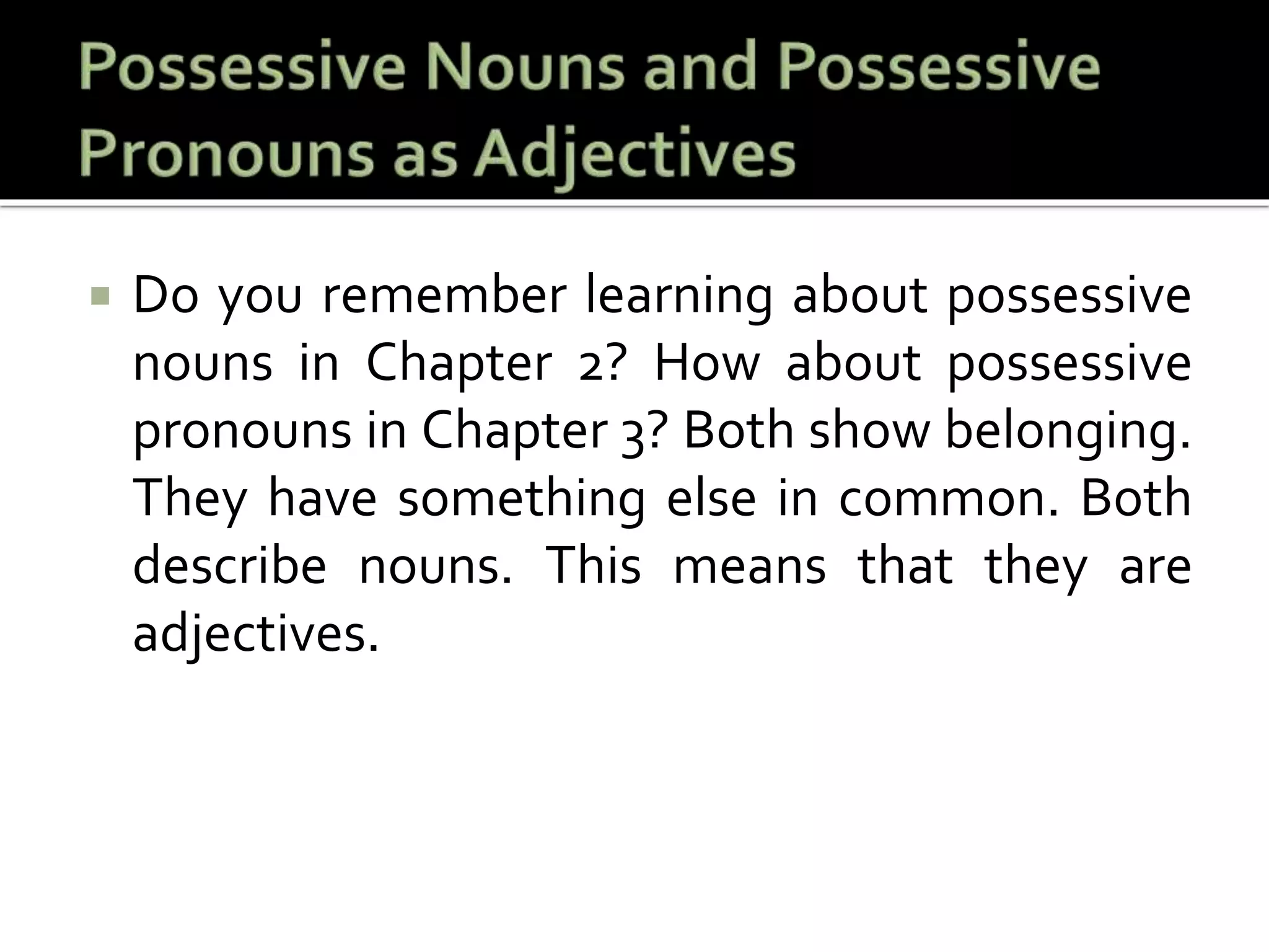  Do you remember learning about possessive
nouns in Chapter 2? How about possessive
pronouns in Chapter 3? Both show belonging.
They have something else in common. Both
describe nouns. This means that they are
adjectives.
 