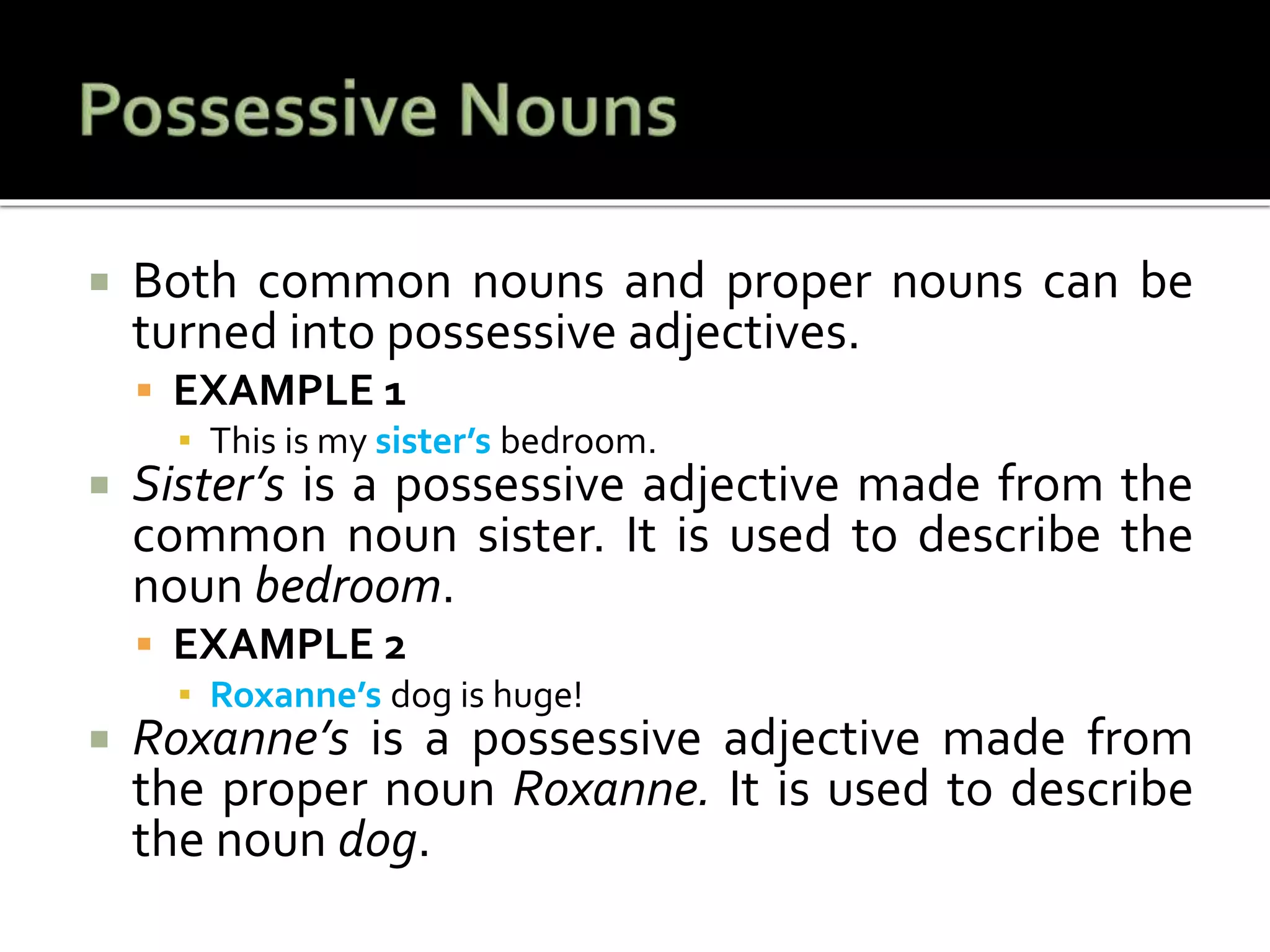  Both common nouns and proper nouns can be
turned into possessive adjectives.
 EXAMPLE 1
▪ This is my sister’s bedroom.
 Sister’s is a possessive adjective made from the
common noun sister. It is used to describe the
noun bedroom.
 EXAMPLE 2
▪ Roxanne’s dog is huge!
 Roxanne’s is a possessive adjective made from
the proper noun Roxanne. It is used to describe
the noun dog.
 