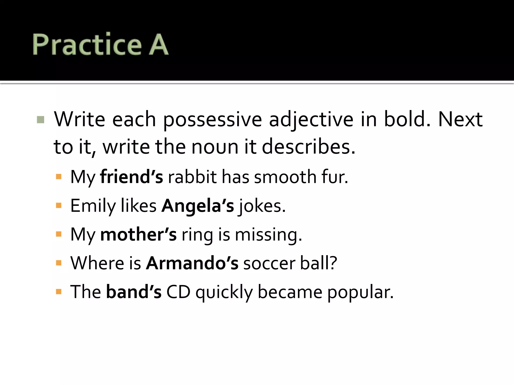  Write each possessive adjective in bold. Next
to it, write the noun it describes.
 My friend’s rabbit has smooth fur.
 Emily likes Angela’s jokes.
 My mother’s ring is missing.
 Where is Armando’s soccer ball?
 The band’s CD quickly became popular.
 