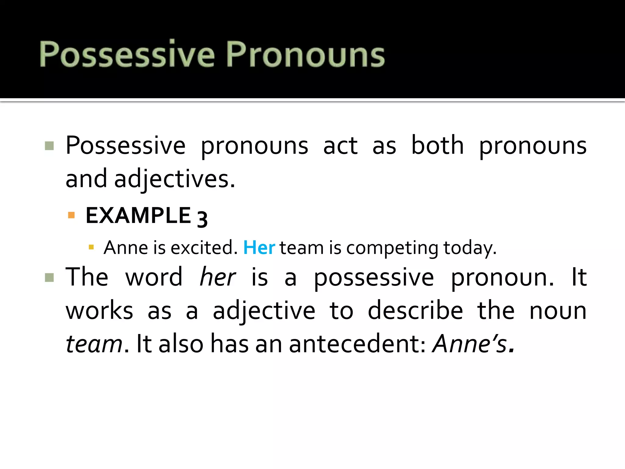  Possessive pronouns act as both pronouns
and adjectives.
 EXAMPLE 3
▪ Anne is excited. Her team is competing today.
 The word her is a possessive pronoun. It
works as a adjective to describe the noun
team. It also has an antecedent: Anne’s.
 