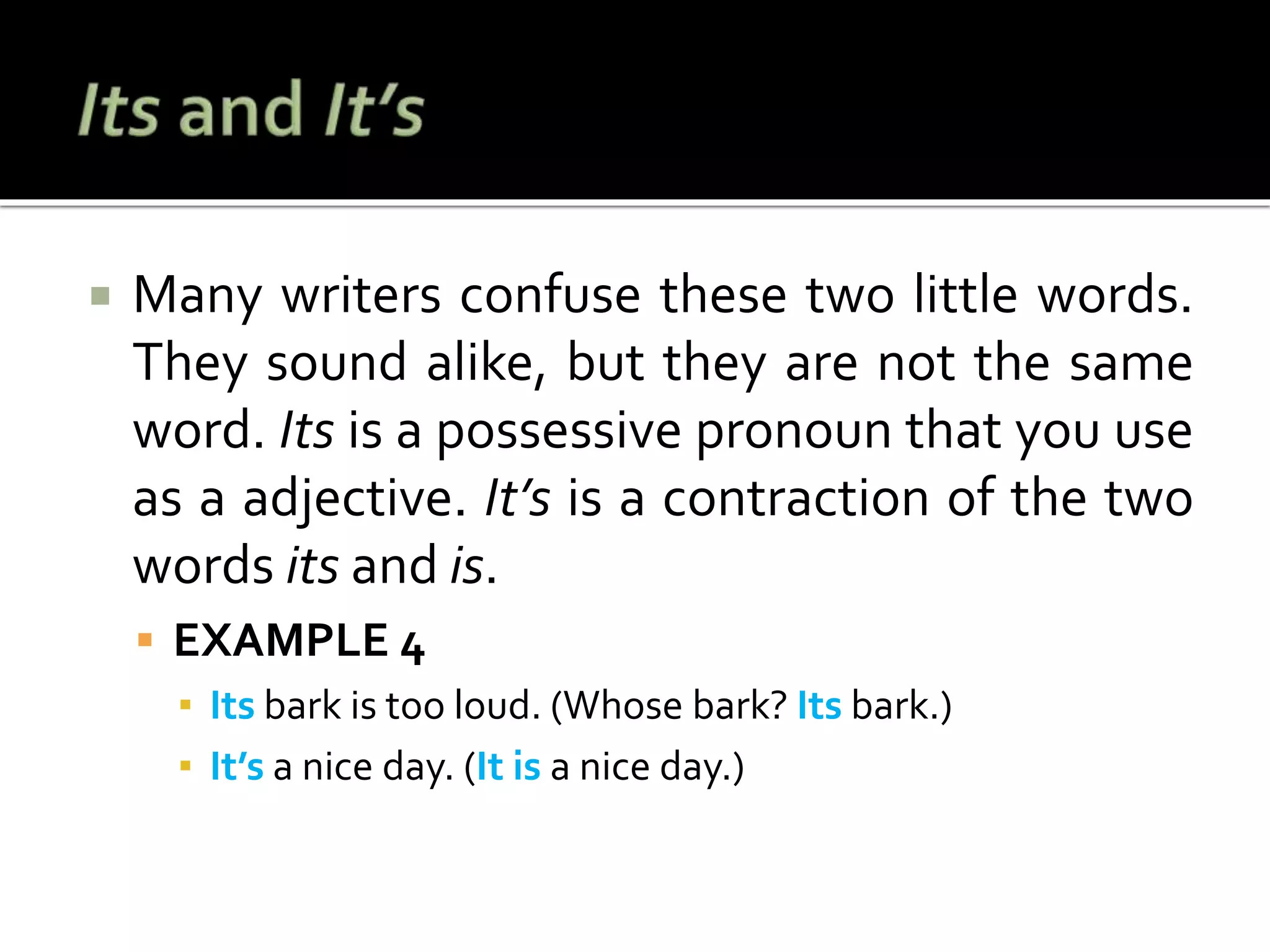  Many writers confuse these two little words.
They sound alike, but they are not the same
word. Its is a possessive pronoun that you use
as a adjective. It’s is a contraction of the two
words its and is.
 EXAMPLE 4
▪ Its bark is too loud. (Whose bark? Its bark.)
▪ It’s a nice day. (It is a nice day.)
 