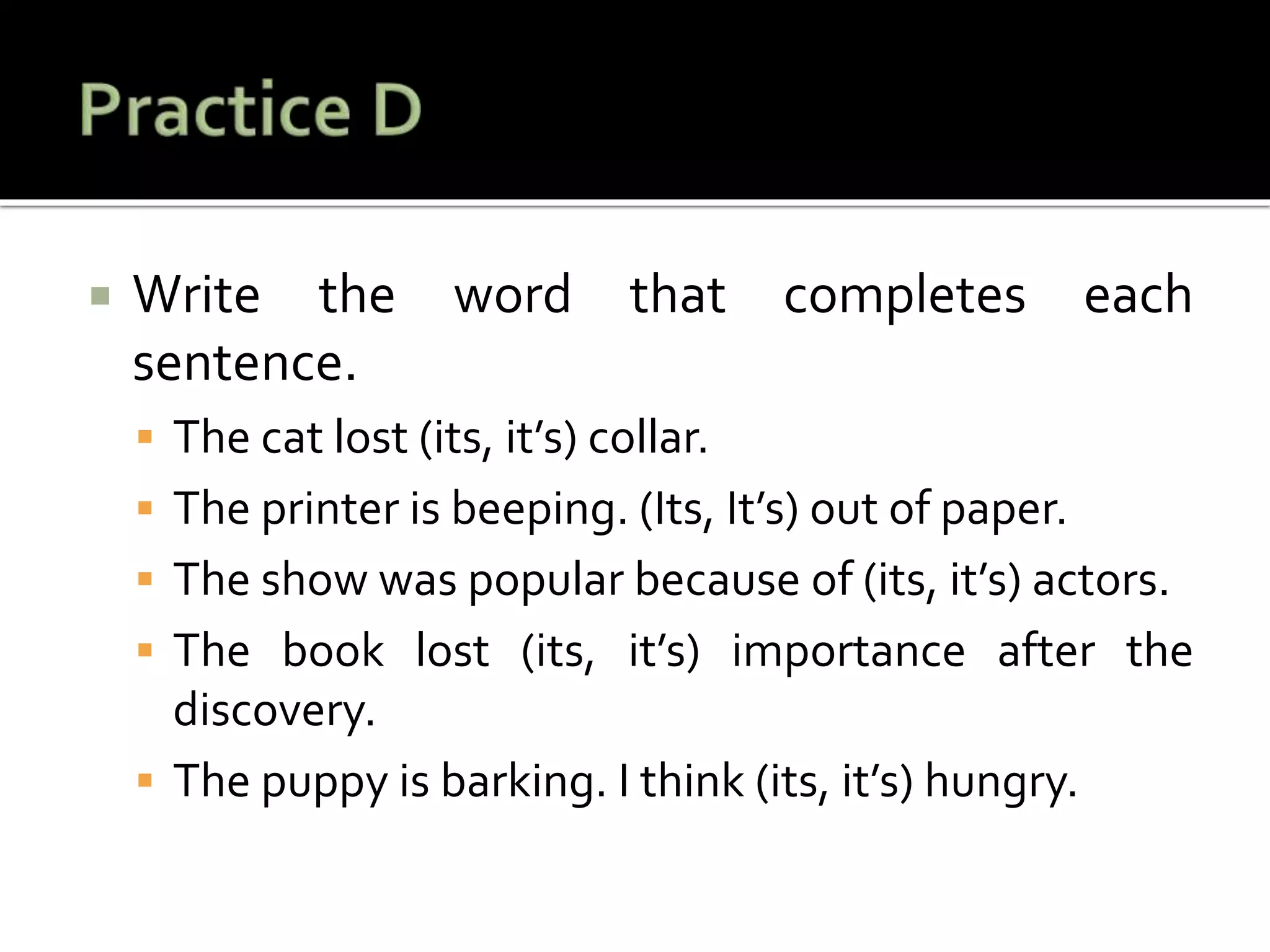  Write the word that completes each
sentence.
 The cat lost (its, it’s) collar.
 The printer is beeping. (Its, It’s) out of paper.
 The show was popular because of (its, it’s) actors.
 The book lost (its, it’s) importance after the
discovery.
 The puppy is barking. I think (its, it’s) hungry.
 