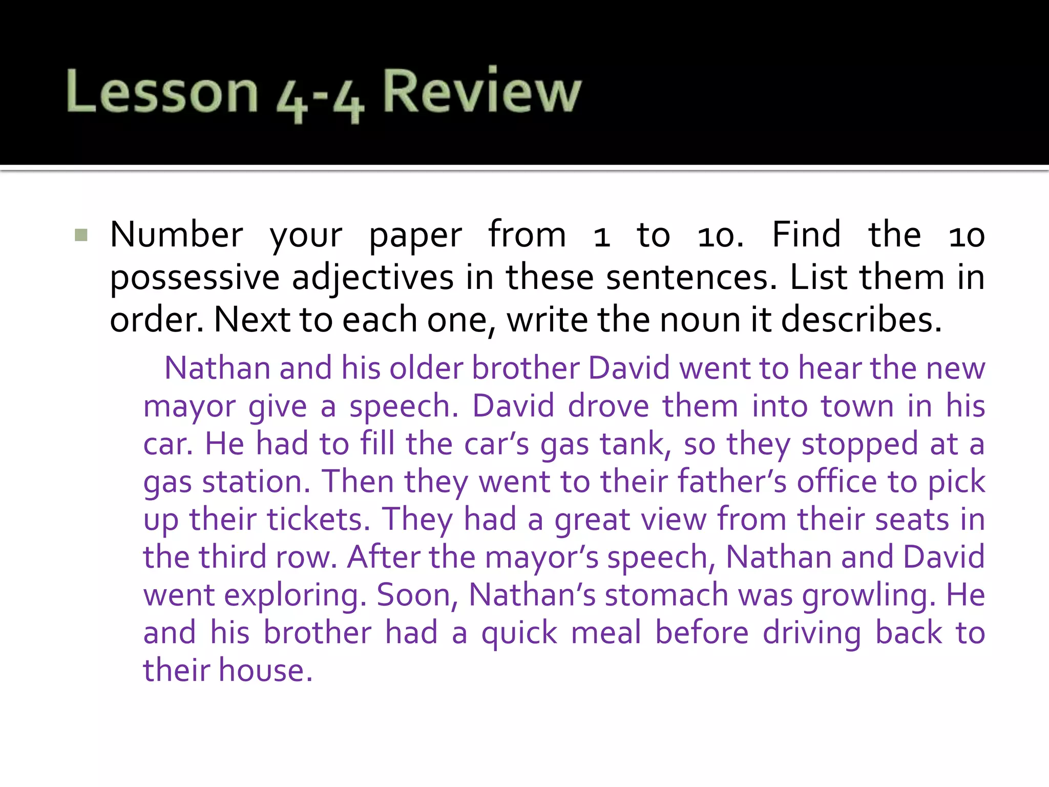  Number your paper from 1 to 10. Find the 10
possessive adjectives in these sentences. List them in
order. Next to each one, write the noun it describes.
Nathan and his older brother David went to hear the new
mayor give a speech. David drove them into town in his
car. He had to fill the car’s gas tank, so they stopped at a
gas station. Then they went to their father’s office to pick
up their tickets. They had a great view from their seats in
the third row. After the mayor’s speech, Nathan and David
went exploring. Soon, Nathan’s stomach was growling. He
and his brother had a quick meal before driving back to
their house.
 