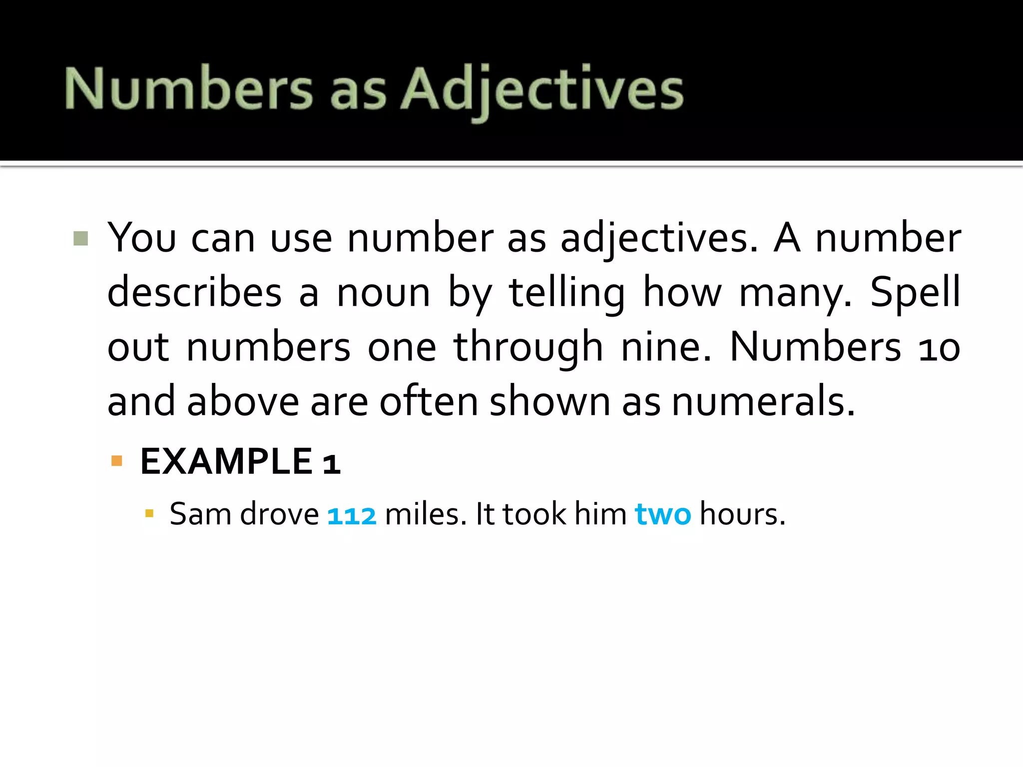  You can use number as adjectives. A number
describes a noun by telling how many. Spell
out numbers one through nine. Numbers 10
and above are often shown as numerals.
 EXAMPLE 1
▪ Sam drove 112 miles. It took him two hours.
 
