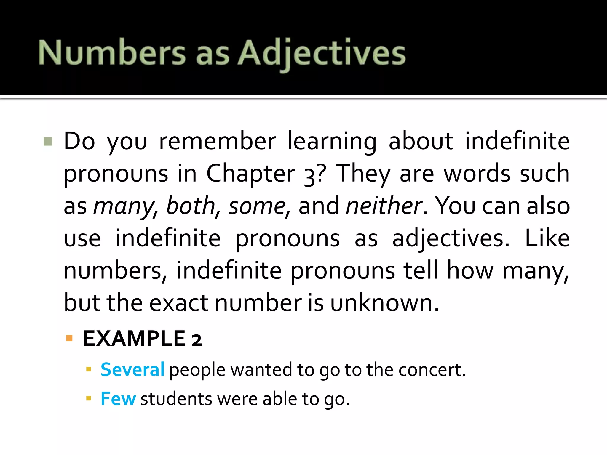 Do you remember learning about indefinite
pronouns in Chapter 3? They are words such
as many, both, some, and neither. You can also
use indefinite pronouns as adjectives. Like
numbers, indefinite pronouns tell how many,
but the exact number is unknown.
 EXAMPLE 2
▪ Several people wanted to go to the concert.
▪ Few students were able to go.
 