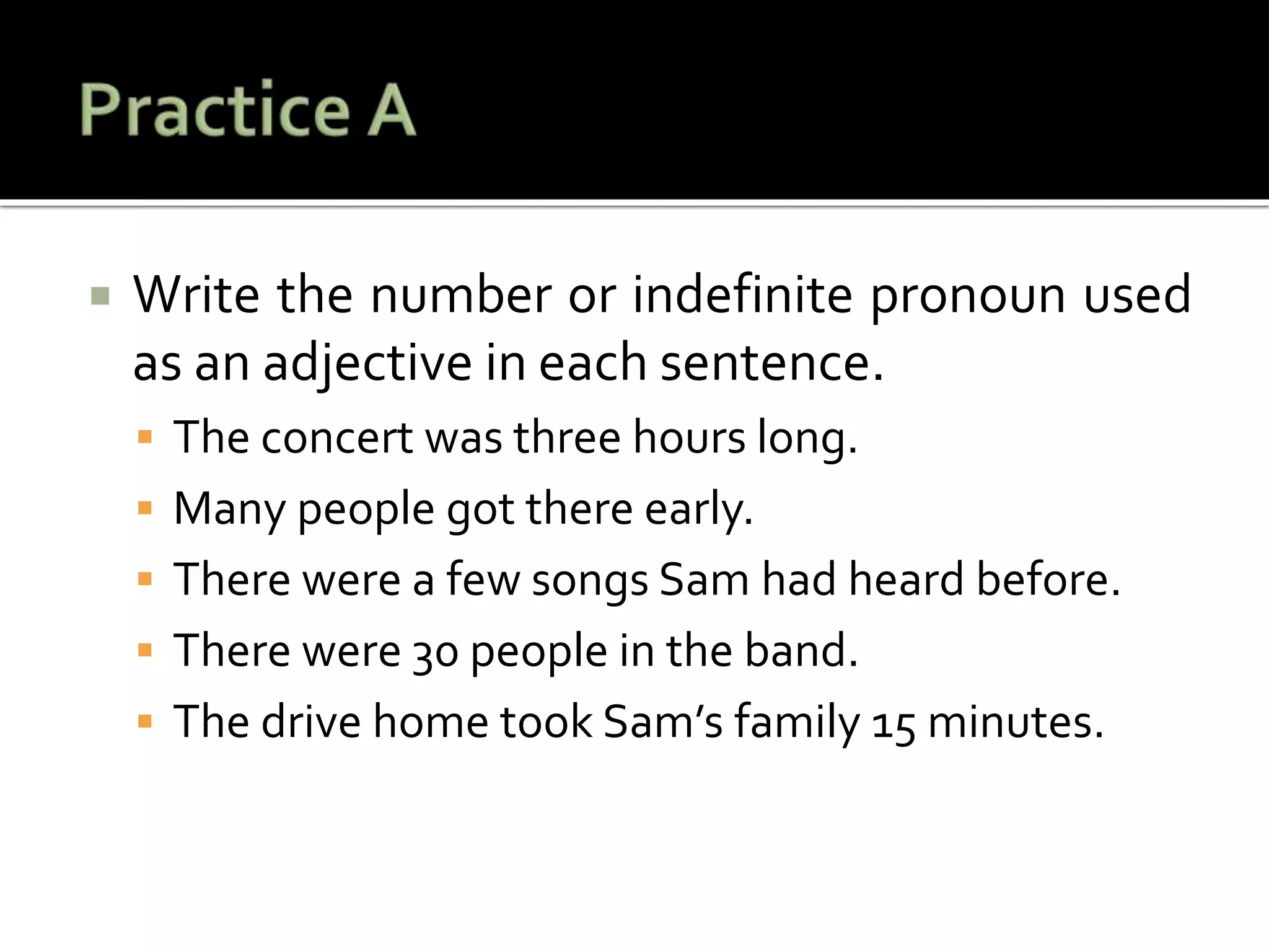  Write the number or indefinite pronoun used
as an adjective in each sentence.
 The concert was three hours long.
 Many people got there early.
 There were a few songs Sam had heard before.
 There were 30 people in the band.
 The drive home took Sam’s family 15 minutes.
 