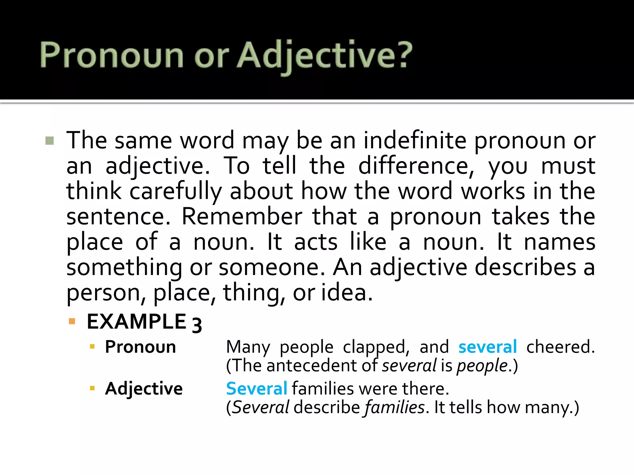  The same word may be an indefinite pronoun or
an adjective. To tell the difference, you must
think carefully about how the word works in the
sentence. Remember that a pronoun takes the
place of a noun. It acts like a noun. It names
something or someone. An adjective describes a
person, place, thing, or idea.
 EXAMPLE 3
▪ Pronoun Many people clapped, and several cheered.
(The antecedent of several is people.)
▪ Adjective Several families were there.
(Several describe families. It tells how many.)
 