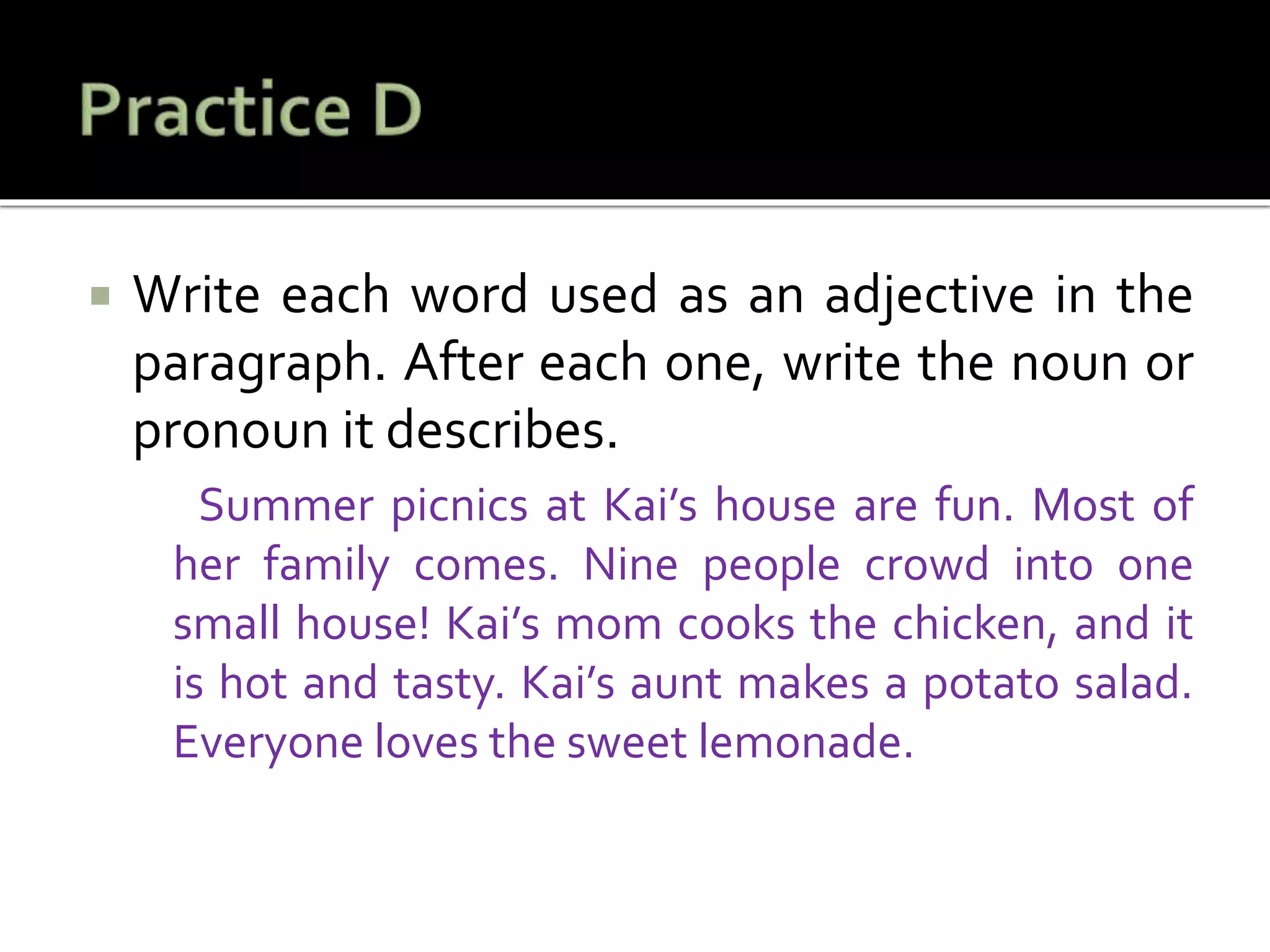  Write each word used as an adjective in the
paragraph. After each one, write the noun or
pronoun it describes.
Summer picnics at Kai’s house are fun. Most of
her family comes. Nine people crowd into one
small house! Kai’s mom cooks the chicken, and it
is hot and tasty. Kai’s aunt makes a potato salad.
Everyone loves the sweet lemonade.
 