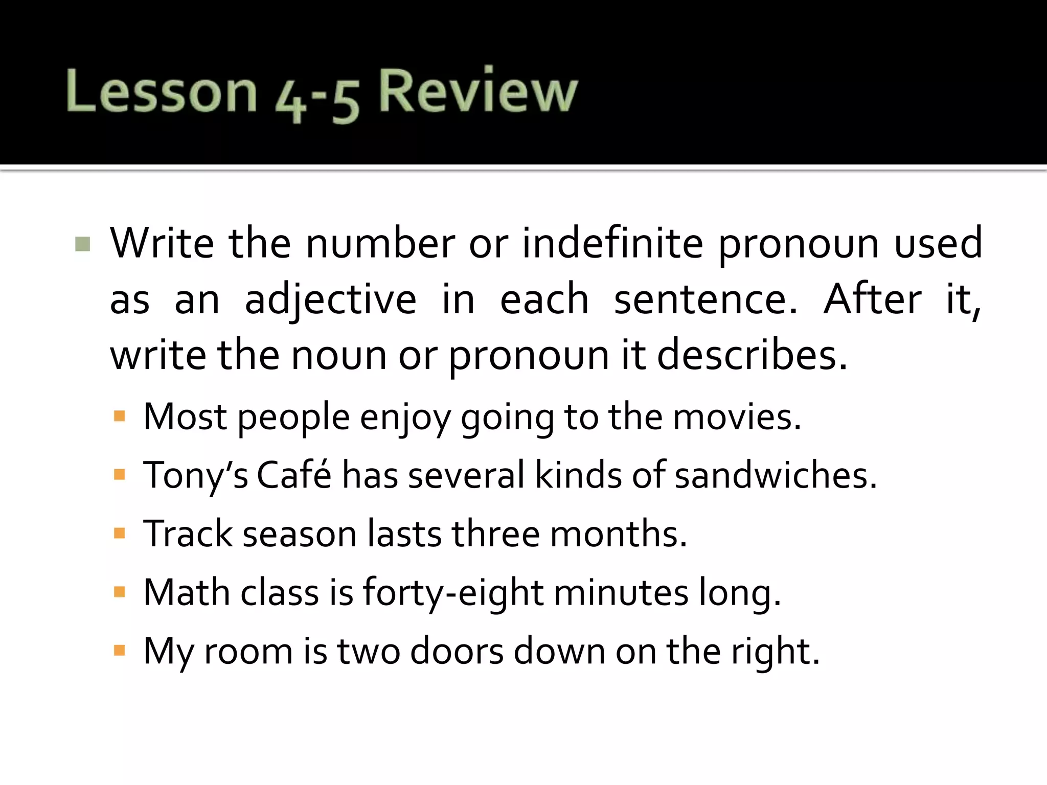  Write the number or indefinite pronoun used
as an adjective in each sentence. After it,
write the noun or pronoun it describes.
 Most people enjoy going to the movies.
 Tony’s Café has several kinds of sandwiches.
 Track season lasts three months.
 Math class is forty-eight minutes long.
 My room is two doors down on the right.
 