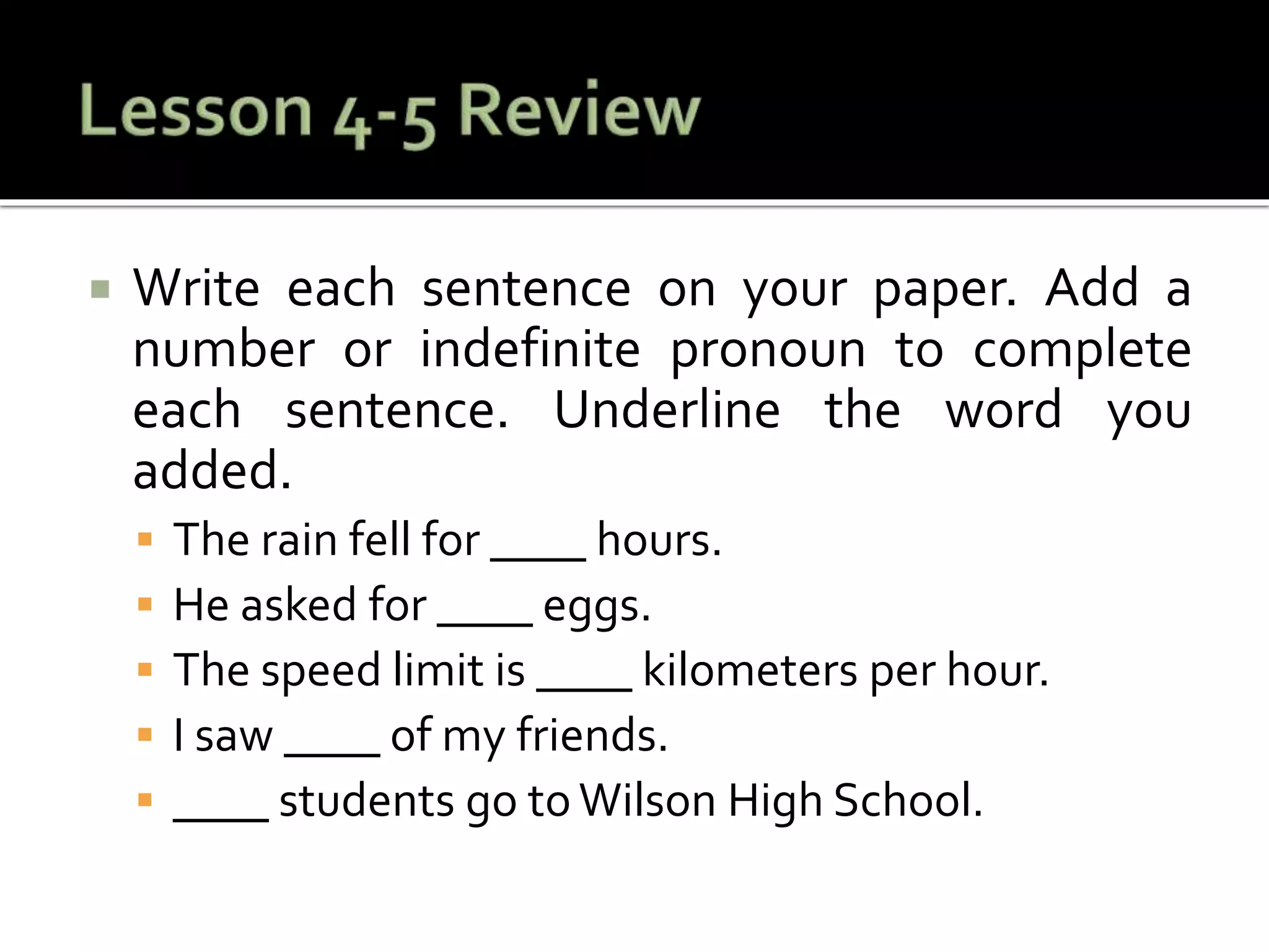  Write each sentence on your paper. Add a
number or indefinite pronoun to complete
each sentence. Underline the word you
added.
 The rain fell for ____ hours.
 He asked for ____ eggs.
 The speed limit is ____ kilometers per hour.
 I saw ____ of my friends.
 ____ students go toWilson High School.
 