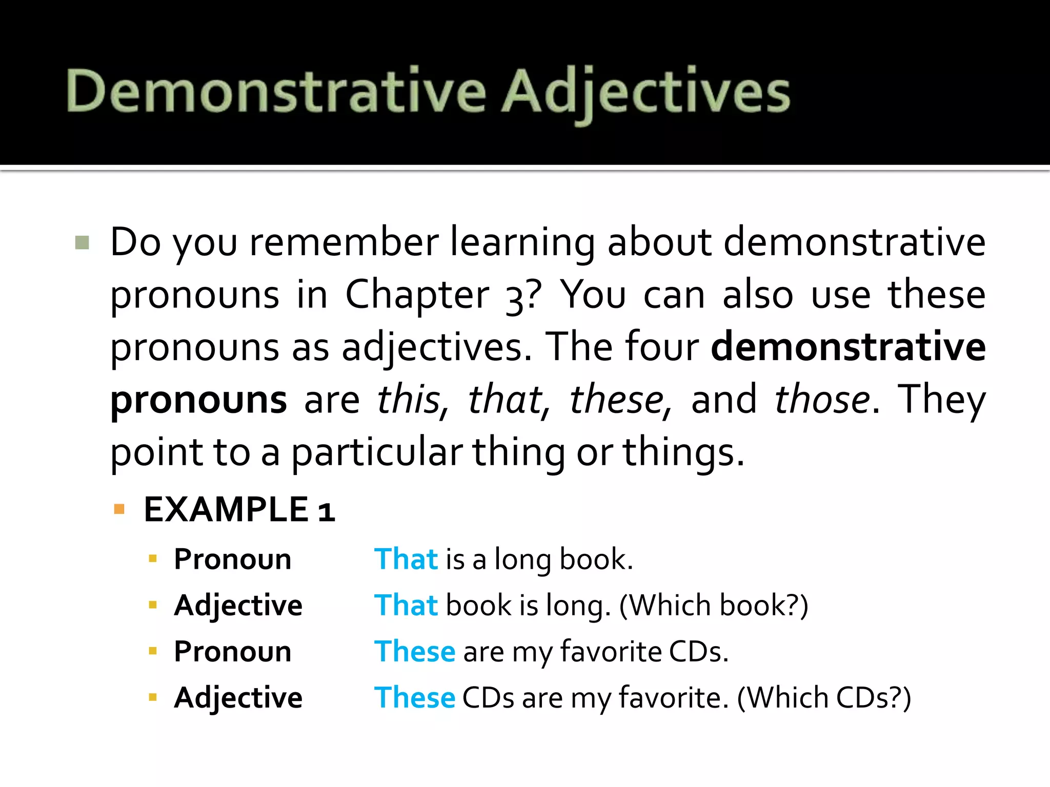  Do you remember learning about demonstrative
pronouns in Chapter 3? You can also use these
pronouns as adjectives. The four demonstrative
pronouns are this, that, these, and those. They
point to a particular thing or things.
 EXAMPLE 1
▪ Pronoun That is a long book.
▪ Adjective That book is long. (Which book?)
▪ Pronoun These are my favorite CDs.
▪ Adjective These CDs are my favorite. (Which CDs?)
 