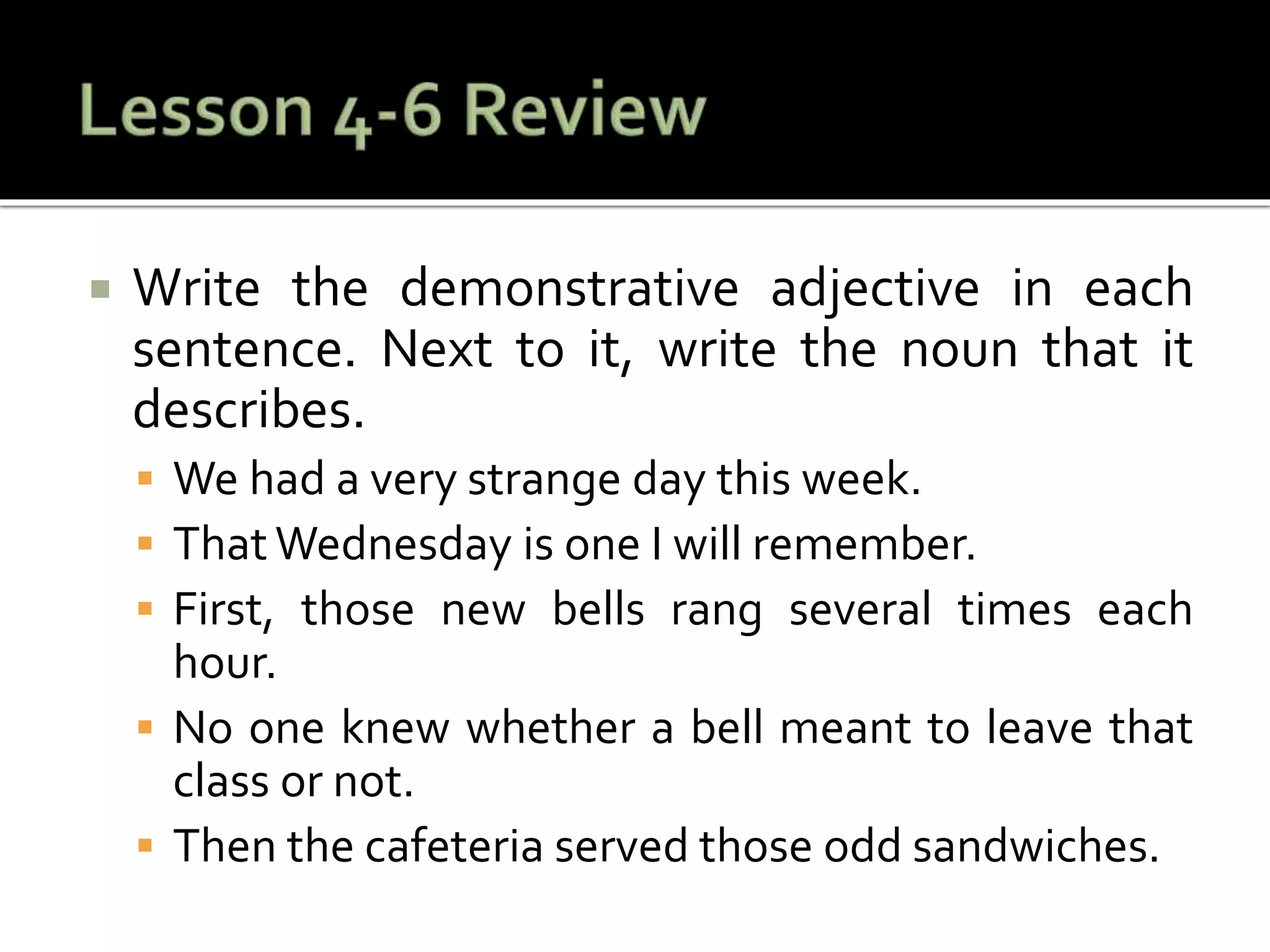  Write the demonstrative adjective in each
sentence. Next to it, write the noun that it
describes.
 We had a very strange day this week.
 ThatWednesday is one I will remember.
 First, those new bells rang several times each
hour.
 No one knew whether a bell meant to leave that
class or not.
 Then the cafeteria served those odd sandwiches.
 