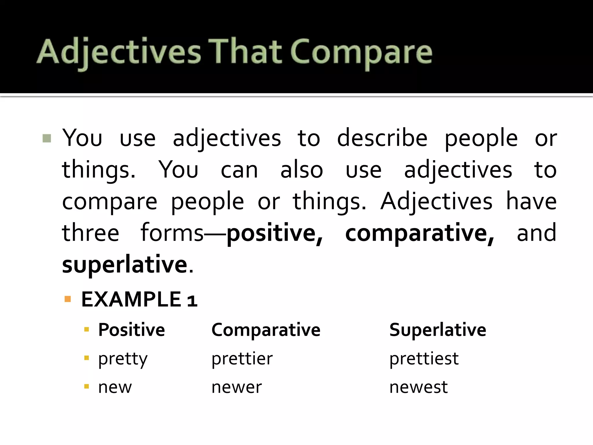  You use adjectives to describe people or
things. You can also use adjectives to
compare people or things. Adjectives have
three forms—positive, comparative, and
superlative.
 EXAMPLE 1
▪ Positive Comparative Superlative
▪ pretty prettier prettiest
▪ new newer newest
 