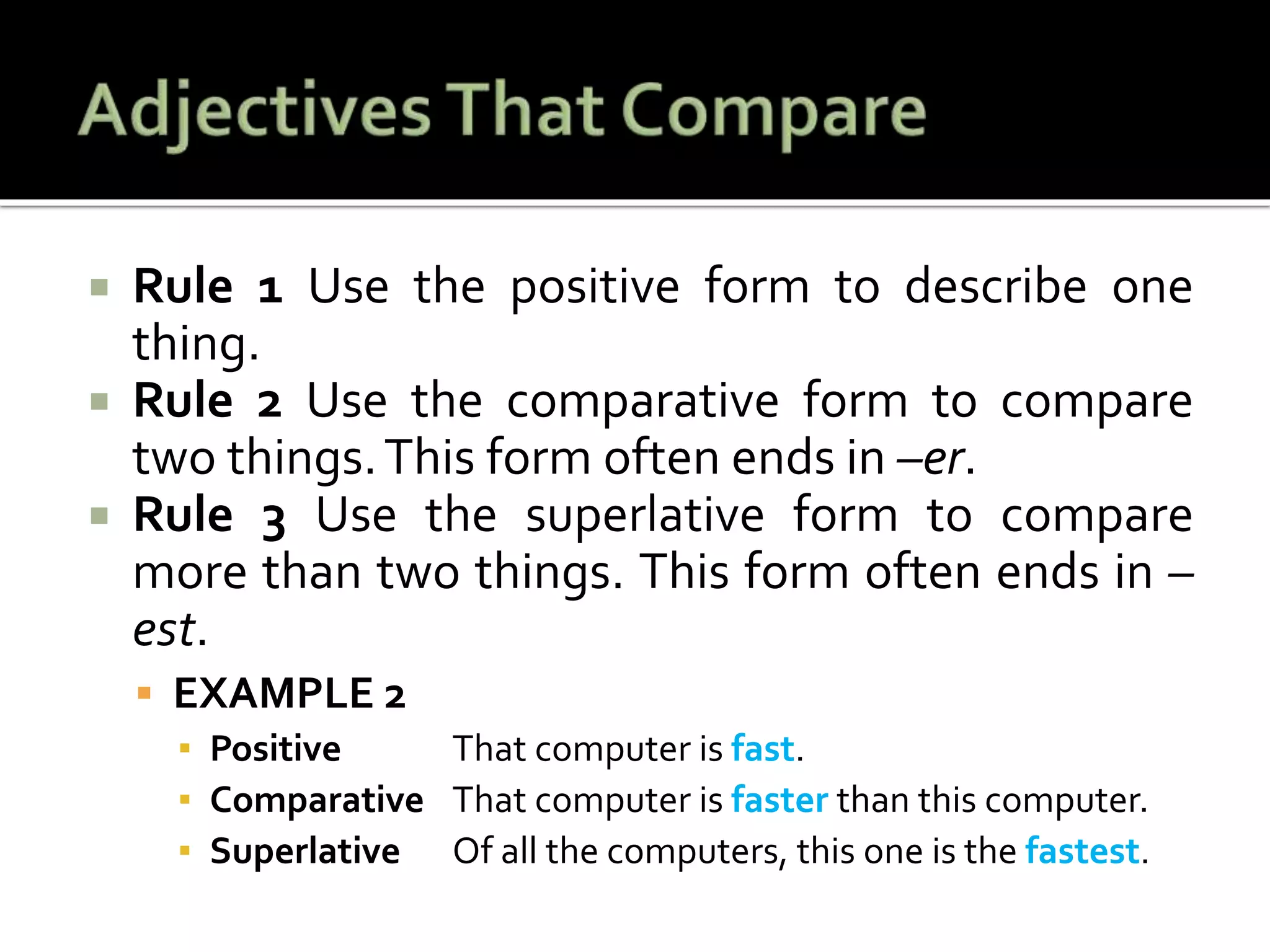  Rule 1 Use the positive form to describe one
thing.
 Rule 2 Use the comparative form to compare
two things.This form often ends in –er.
 Rule 3 Use the superlative form to compare
more than two things. This form often ends in –
est.
 EXAMPLE 2
▪ Positive That computer is fast.
▪ Comparative That computer is faster than this computer.
▪ Superlative Of all the computers, this one is the fastest.
 