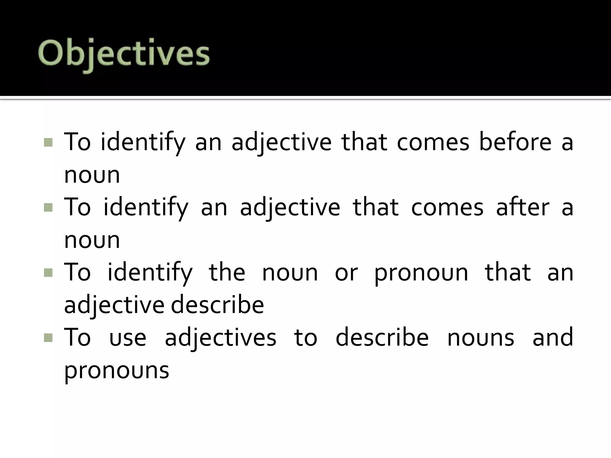  To identify an adjective that comes before a
noun
 To identify an adjective that comes after a
noun
 To identify the noun or pronoun that an
adjective describe
 To use adjectives to describe nouns and
pronouns
 