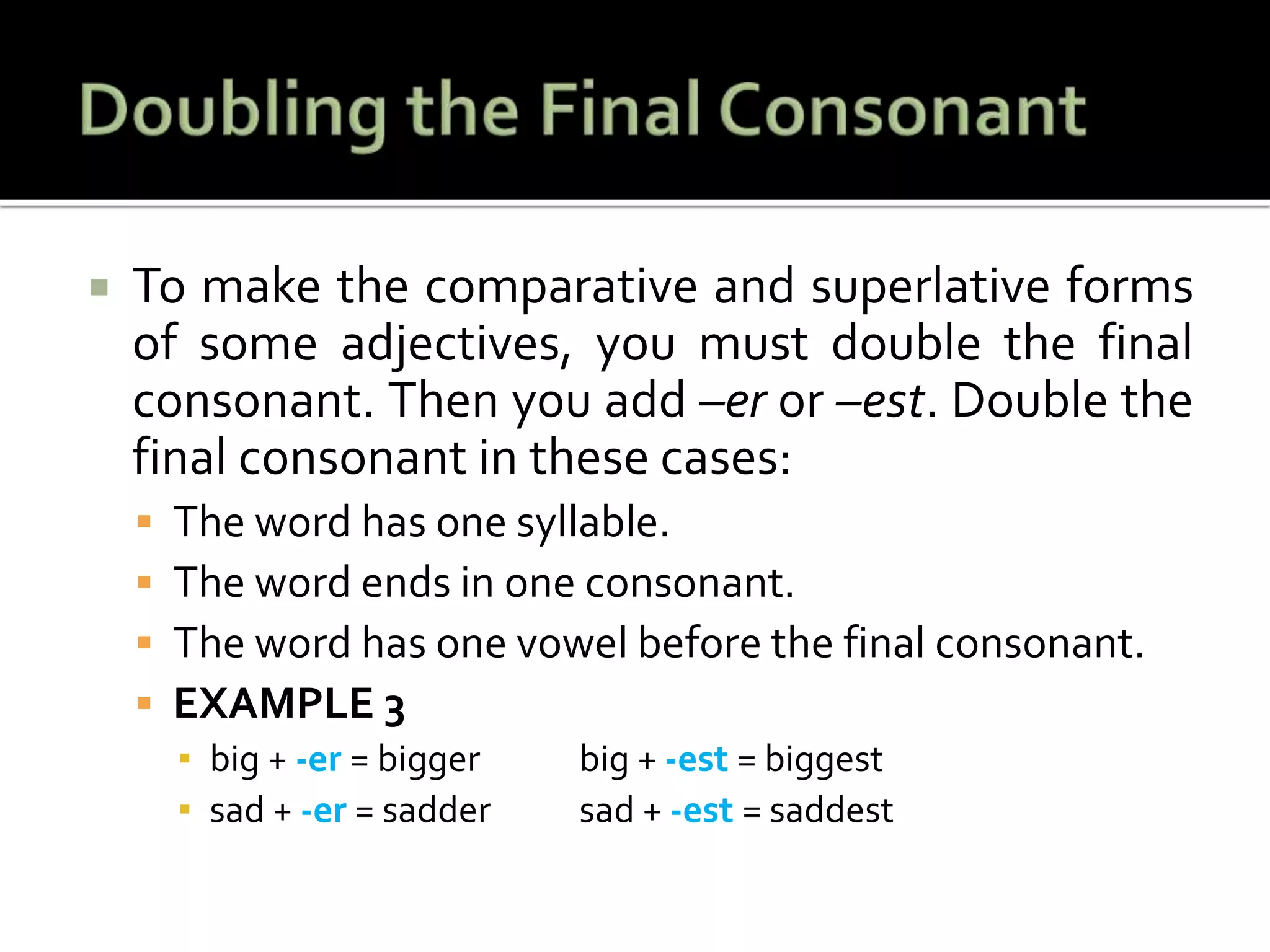  To make the comparative and superlative forms
of some adjectives, you must double the final
consonant. Then you add –er or –est. Double the
final consonant in these cases:
 The word has one syllable.
 The word ends in one consonant.
 The word has one vowel before the final consonant.
 EXAMPLE 3
▪ big + -er = bigger big + -est = biggest
▪ sad + -er = sadder sad + -est = saddest
 