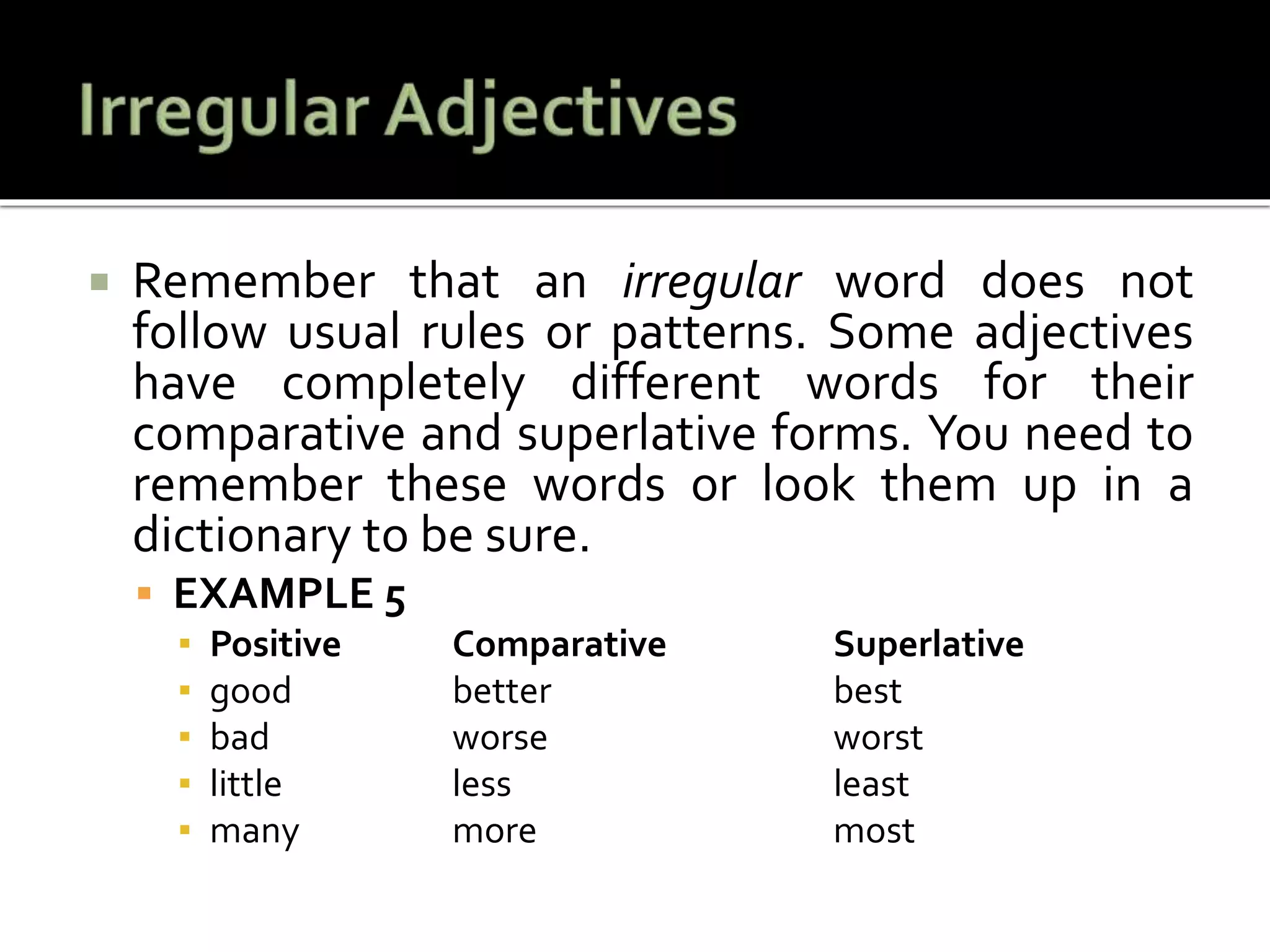 Remember that an irregular word does not
follow usual rules or patterns. Some adjectives
have completely different words for their
comparative and superlative forms. You need to
remember these words or look them up in a
dictionary to be sure.
 EXAMPLE 5
▪ Positive Comparative Superlative
▪ good better best
▪ bad worse worst
▪ little less least
▪ many more most
 