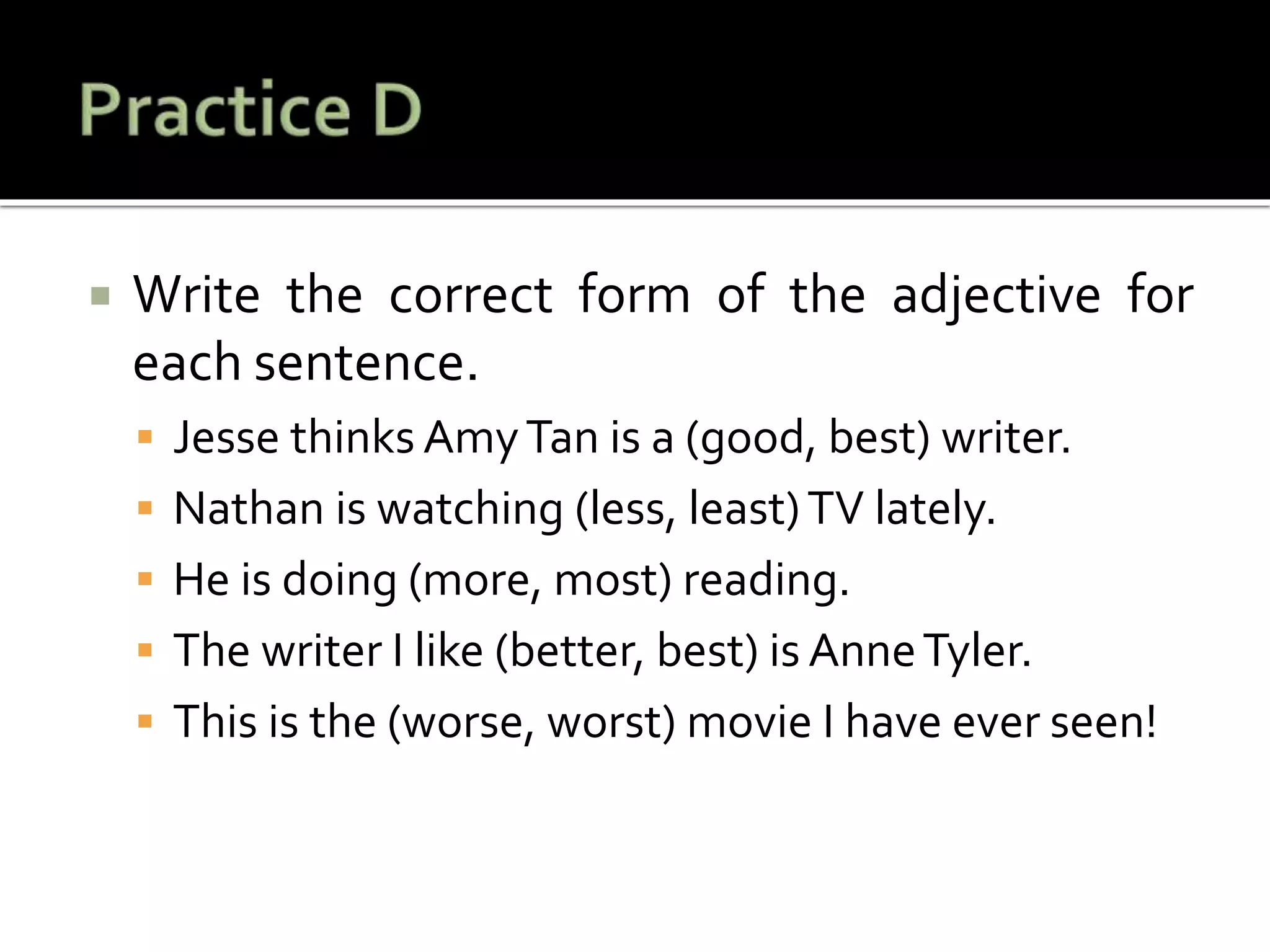  Write the correct form of the adjective for
each sentence.
 Jesse thinks AmyTan is a (good, best) writer.
 Nathan is watching (less, least)TV lately.
 He is doing (more, most) reading.
 The writer I like (better, best) is AnneTyler.
 This is the (worse, worst) movie I have ever seen!
 