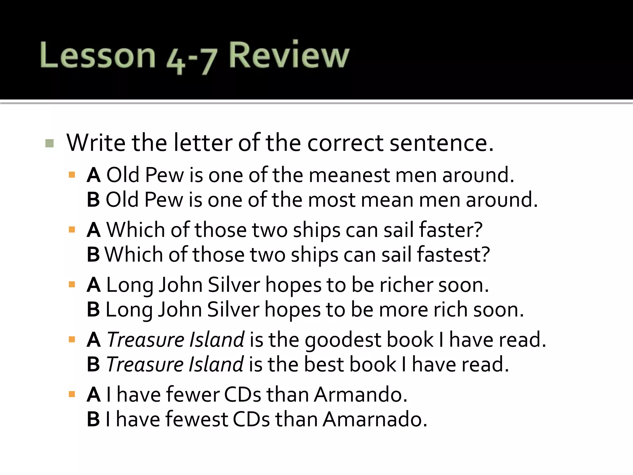  Write the letter of the correct sentence.
 A Old Pew is one of the meanest men around.
B Old Pew is one of the most mean men around.
 A Which of those two ships can sail faster?
B Which of those two ships can sail fastest?
 A Long John Silver hopes to be richer soon.
B Long John Silver hopes to be more rich soon.
 A Treasure Island is the goodest book I have read.
B Treasure Island is the best book I have read.
 A I have fewer CDs than Armando.
B I have fewest CDs than Amarnado.
 