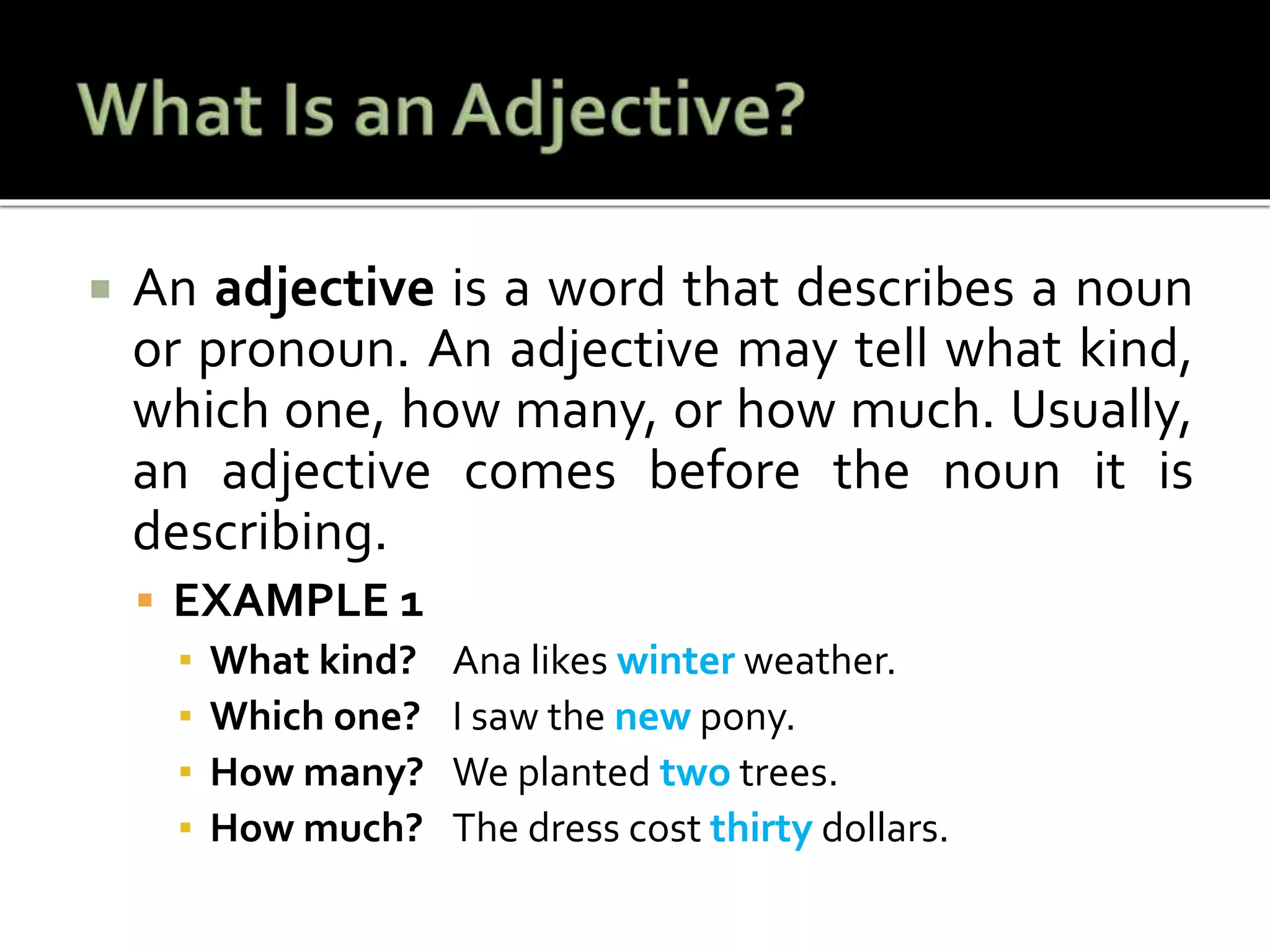  An adjective is a word that describes a noun
or pronoun. An adjective may tell what kind,
which one, how many, or how much. Usually,
an adjective comes before the noun it is
describing.
 EXAMPLE 1
▪ What kind? Ana likes winter weather.
▪ Which one? I saw the new pony.
▪ How many? We planted two trees.
▪ How much? The dress cost thirty dollars.
 